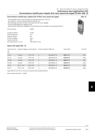 7
8
8 – Servomoteurs pour clapets d‘air
8-13
Siemens Suisse SA	 Tous les prix sont des prix installateur standard sans TVA.
Building Technologies	 Définition voir dans l‘index. Sous réserve de modifications.	 www.siemens.ch/hit-en-ligne	 2013
Actionneurs pour applications CVC
Servomoteurs rotatifs pour clapets d‘air sans ressort de rappel 35 Nm: GIB..1E
08 - Servomoteurs pour clapets d'air
Actionneurs pour applications HVAC
Couple 35 Nm: GIB..1E
8-13
2013Toutes les indications de prix sont des prix installateur suggérés sans TVA. Définition voir dans
l'index. Sous réserve de modifications.
Siemens Suisse SA
Building Technologies
8
Fiche technique N4626
Couple de rotation 35 Nm
Surface clapet d'air 6 m²
Angle de rotation 90 °
Temps de réglage 150 s
Type de protection IP54
Encombrements (L x H x P) 100 x 300 x 75 mm
Servomoteurs rotatifs pour clapets d'air 35 Nm‚ sans ressort de rappel
- Avec adaptateur d'axe à auto-centrage pour diamètre d'axe de 8...25‚6 mm‚
axe carré de 6...18 mm‚ longueur d'axe minimale 20 mm
- Avec affichage de position et butée mécanique de fin de course réglable
- Touche de débrayage pour réglage manuel
- Boîtier robuste entièrement métallique en fonte d'aluminium avec câble de raccordement de 0‚9 m
GIB..1E
Tension de serv-
ice
[V]
Signal de réglage Consommation Contact auxiliaire Référence Code article Prix CHF
AC 24 3 points 7 VA / 7 W 0 BPZ:GIB131.1E GIB131.1E 242‚--
AC 24 3 points 7 VA / 7 W 2 BPZ:GIB135.1E GIB135.1E 295‚--
AC 230 3 points 5 VA / 5 W 0 BPZ:GIB331.1E GIB331.1E 242‚--
AC 230 3 points 5 VA / 5 W 2 BPZ:GIB335.1E GIB335.1E 294‚--
AC 24 DC 0…10 V 8 VA / 8 W 0 BPZ:GIB161.1E GIB161.1E 295‚--
AC 24 DC 0…10 V 8 VA / 8 W 2 BPZ:GIB166.1E GIB166.1E 306‚--
Aperçu des types GIB...1E
Types GIB135.1E et 335.1E ont aussi un potentiomètre d'asservissement
Documentation de base n°.: Z4626
 