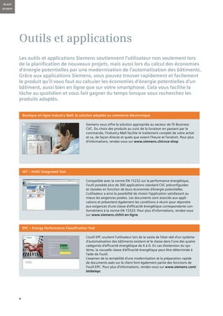 4
Outils et applications
Les outils et applications Siemens soutiennent l’utilisateur non seulement lors
de la planification de nouveaux projets, mais aussi lors du calcul des économies
d’énergie potentielles par une modernisation de l’automatisation des bâtiments.
Grâce aux applications Siemens, vous pouvez trouver rapidement et facilement
le produit qu’il vous faut ou calculer les économies d’énergie potentielles d’un
bâtiment, aussi bien en ligne que sur votre smartphone. Cela vous facilite la
tâche au quotidien et vous fait gagner du temps lorsque vous recherchez les
produits adaptés.
Compatible avec la norme EN 15232 sur la performance énergétique,
l’outil possède plus de 300 applications standard CVC préconfigurées
et classées en fonction de leurs économies d’énergie potentielles.
L’utilisateur a ainsi la possibilité de choisir l’application satisfaisant au
mieux les exigences posées. Les documents sont associés aux appli-
cations et présentent également les conditions à réunir pour répondre
aux exigences d’une classe d’efficacité énergétique correspondante con-
formément à la norme EN 15323. Pour plus d’informations, rendez-vous
sur www.siemens.ch/hit-en-ligne
HIT – HVAC Integrated Tool
L’outil EPC soutient l’utilisateur lors de la saisie de l’état réel d’un système
d’automatisation des bâtiments existant et le classe dans l’une des quatre
catégories d’efficacité énergétique de A à D. En cas d’extension du sys-
tème, la nouvelle classe d’efficacité énergétique peut être déterminée à
l’aide de l’outil.
L’examen de la rentabilité d’une modernisation et la préparation rapide
de documents axés sur le client font également partie des fonctions de
l’outil EPC. Pour plus d’informations, rendez-vous sur www.siemens.com/
bt/de/epc
EPC – Energy Performance Classification Tool
Siemens vous offre la solution appropriée au secteur de l’E-Business
CVC. Du choix des produits au suivi de la livraison en passant par la
commande, l’Industry Mall facilite le traitement complet de votre achat
et ce, de façon directe et quels que soient l’heure et l’endroit. Pour plus
d’informations, rendez-vous sur www.siemens.ch/cvce-shop
Boutique en ligne Industry Mall: la solution adaptée au commerce électronique
Avant
propos
 