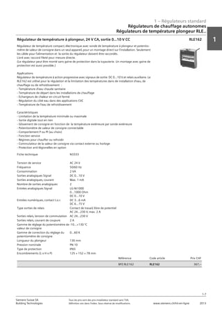 1 – Régulateurs standard
1
1-7
Siemens Suisse SA	 Tous les prix sont des prix installateur standard sans TVA.
Building Technologies	 Définition voir dans l‘index. Sous réserve de modifications.	 www.siemens.ch/hit-en-ligne	 2013
Régulateurs de chauffage autonomes
Régulateurs de température plongeur RLE..
01 - Régulateurs standard
Régulateurs de chauffage autonomes
Régulateurs de température plongeur RLE..
1-7
2013Toutes les indications de prix sont des prix installateur suggérés sans TVA. Définition voir dans
l'index. Sous réserve de modifications.
Siemens Suisse SA
Building Technologies
1
Fiche technique N3333
Tension de service AC 24 V
Fréquence 50/60 Hz
Consommation 2 VA
Sorties analogiques Signal DC 0...10 V
Sorties analogiques‚ courant Max. 1 mA
Nombre de sorties analogiques 2
Entrées analogiques Signal LG-Ni1000
0...1000 Ohm
DC 0...10 V
Entrées numériques‚ contact t.o.r. DC 3...6 mA
DC 6...15 V
Type sorties de relais Contact de travail‚ libre de potentiel
AC 24...230 V‚ max. 2 A
Sorties relais‚ tension de commutation AC 24...230 V
Sorties relais‚ courant de coupure 2 A
Gamme de réglage du potentiomètre de
valeur de consigne
-10...+130 °C
Gamme de correction du réglage du
potentiomètre de consigne
0...60 K
Longueur du plongeur 130 mm
Pression nominale PN 10
Type de protection IP65
Encombrements (L x H x P) 125 × 152 × 78 mm
Référence Code article Prix CHF
BPZ:RLE162 RLE162 367‚--
Régulateur de température à plongeur‚ 24 V CA‚ sortie 0...10 V CC
Régulateur de température compact‚ électronique avec sonde de température à plongeur et potentio-
mètre de valeur de consigne dans un seul appareil‚ pour un montage direct sur l'installation. Seulement
les câble pour l'alimentation et la sortie du régulateur doivent être raccordés.
Livré avec raccord fileté pour mesure directe.
(Le régulateur peut être monté sans gaine de protection dans la tuyauterie. Un montage avec gaine de
protection est aussi possible.)
Applications
Régulateur de température à action progressive avec signaux de sortie DC 0...10 V et relais auxiliaire. Le
RLE162 est utilisé pour la régulation et la limitation des températures dans de installation d'eau‚ de
chauffage ou de refroidissement :
- Température d'eau chaude sanitaire
- Température de départ dans les installations de chauffage
- Echangeurs de chaleur en circuit fermé
- Régulation du côté eau dans des applications CVC
- Température de l'eau de refroidissement
Caractéristiques
- Limitation de la température minimale ou maximale
- Sortie digitale tout en rien
- Glissement de consigne en fonction de la température extérieure par sonde extérieure
- Potentiomètre de valeur de consigne connectable
- Comportement P ou PI (au choix)
- Fonction service
- Régimes pour chauffer ou refroidir
- Commutateur de la valeur de consigne via contact externe ou horloge
- Protection anti-légionelles en option
RLE162
 