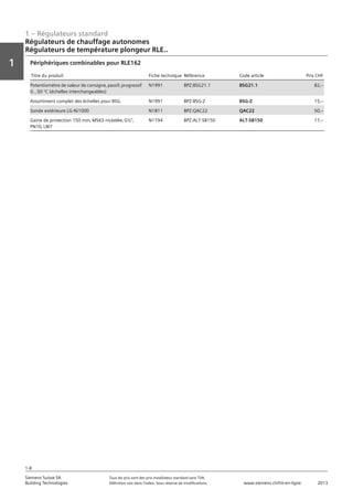 1 – Régulateurs standard
Vorwort
1
1
Siemens Suisse SA	 Tous les prix sont des prix installateur standard sans TVA.
Building Technologies	 Définition voir dans l‘index. Sous réserve de modifications.	 www.siemens.ch/hit-en-ligne	 2013
1-8
Régulateurs de chauffage autonomes
Régulateurs de température plongeur RLE..
01 - Régulateurs standard
Régulateurs de chauffage autonomes
Régulateurs de température plongeur RLE..
1-8
2013Toutes les indications de prix sont des prix installateur suggérés sans TVA. Définition voir dans
l'index. Sous réserve de modifications.
Siemens Suisse SA
Building Technologies
1
Titre du produit Fiche technique Référence Code article Prix CHF
Potentiomètre de valeur de consigne‚ passif‚ progressif
0...50 °C (échelles interchangeables)
N1991 BPZ:BSG21.1 BSG21.1 82‚--
Assortiment complet des échelles pour BSG. N1991 BPZ:BSG-Z BSG-Z 15‚--
Sonde extérieure LG-Ni1000 N1811 BPZ:QAC22 QAC22 50‚--
Gaine de protection 150 mm‚ MS63 nickelée‚ G½"‚
PN10‚ LW7
N1194 BPZ:ALT-SB150 ALT-SB150 17‚--
Périphériques combinables pour RLE162
 