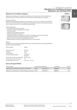 1 – Régulateurs standard
1
1-9
Siemens Suisse SA	 Tous les prix sont des prix installateur standard sans TVA.
Building Technologies	 Définition voir dans l‘index. Sous réserve de modifications.	 www.siemens.ch/hit-en-ligne	 2013
Régulateurs de chauffage autonomes
Régulateurs de chauffage RVP2..
01 - Régulateurs standard
Régulateurs de chauffage autonomes
Régulateurs autonomes - SIGMAGYR®
1-9
2013Toutes les indications de prix sont des prix installateur suggérés sans TVA. Définition voir dans
l'index. Sous réserve de modifications.
Siemens Suisse SA
Building Technologies
1
Fiche technique N2464
Tension de service AC 230 V
Fréquence 50 Hz
Consommation 7 VA
Entrées analogiques Signal LG-Ni1000
NTC 575
Sorties relais‚ tension de commutation AC 24…230 V
Sorties relais‚ courant de coupure 2 A
Encombrements (L x H x P) 144 × 96 × 115 mm
Régulateur de chauffage analogique
Régulaturs de chauffage pour immeubles résidentiels et petits bâtiments du tertiaire possédant leut
propre production de chaleur. Eléments de commande bien compréhensibles pour l'utilisateur.
Fonctions principales
Régulation de la température de départ ou de la chaudière en fonction des conditions atmosphériques
avec ou sans influence d'ambiance ou régulation de la température ambiante. Commande de servomo-
teurs à 3 points ou tout ou rien ou commande directe du brûleur.
Autres configurations
- Commande de la pompe de circulation
- Abaissement rapide et accélération du chauffage
- Courbe de chauffe
- Influence de la termpérature ambiante
- Antigel de l'installation et ambiante
- Automatique ECO pour l'enclenchement et l'arrêt du chauffage en fonction de la demande
- Limitation maximale de la température de départ ou de la chaudière
- Arrêt temporisé et enclenchement périodique de la pompe
- Réglage à distance du régime via appareil d'ambiance ou contact externe
Régimes
Les régimes suivants peuvent être réglés avec le curseur: Automatique/Protection‚ Automatique/Rréduit‚
Abaissement‚ Normal‚ Protection.
RVP201..
Titre du produit Fiche technique Référence Code article Prix CHF
Régulateur de chauffage sans horloge de commutation N2464 BPZ:RVP201.0 RVP201.0 610‚--
Régulateur de chauffage avec horloge analogique journalière N2464 BPZ:RVP201.1 RVP201.1 683‚--
Aperçu des types RVP201..
01 - Régulateurs standard
Régulateurs de chauffage autonomes
Régulateurs autonomes - SIGMAGYR®
1-9
2013Toutes les indications de prix sont des prix installateur suggérés sans TVA. Définition voir dans
l'index. Sous réserve de modifications.
Siemens Suisse SA
Building Technologies
1
Fiche technique N2464
Tension de service AC 230 V
Fréquence 50 Hz
Consommation 7 VA
Entrées analogiques Signal LG-Ni1000
NTC 575
Sorties relais‚ tension de commutation AC 24…230 V
Sorties relais‚ courant de coupure 2 A
Encombrements (L x H x P) 144 × 96 × 115 mm
Régulateur de chauffage analogique
Régulaturs de chauffage pour immeubles résidentiels et petits bâtiments du tertiaire possédant leut
propre production de chaleur. Eléments de commande bien compréhensibles pour l'utilisateur.
Fonctions principales
Régulation de la température de départ ou de la chaudière en fonction des conditions atmosphériques
avec ou sans influence d'ambiance ou régulation de la température ambiante. Commande de servomo-
teurs à 3 points ou tout ou rien ou commande directe du brûleur.
Autres configurations
- Commande de la pompe de circulation
- Abaissement rapide et accélération du chauffage
- Courbe de chauffe
- Influence de la termpérature ambiante
- Antigel de l'installation et ambiante
- Automatique ECO pour l'enclenchement et l'arrêt du chauffage en fonction de la demande
- Limitation maximale de la température de départ ou de la chaudière
- Arrêt temporisé et enclenchement périodique de la pompe
- Réglage à distance du régime via appareil d'ambiance ou contact externe
Régimes
Les régimes suivants peuvent être réglés avec le curseur: Automatique/Protection‚ Automatique/Rréduit‚
Abaissement‚ Normal‚ Protection.
RVP201..
Titre du produit Fiche technique Référence Code article Prix CHF
Régulateur de chauffage sans horloge de commutation N2464 BPZ:RVP201.0 RVP201.0 610‚--
Régulateur de chauffage avec horloge analogique journalière N2464 BPZ:RVP201.1 RVP201.1 683‚--
Aperçu des types RVP201..
 
