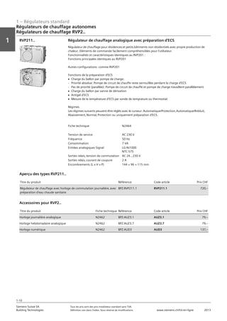 1 – Régulateurs standard
Vorwort
1
1
Siemens Suisse SA	 Tous les prix sont des prix installateur standard sans TVA.
Building Technologies	 Définition voir dans l‘index. Sous réserve de modifications.	 www.siemens.ch/hit-en-ligne	 2013
1-10
Régulateurs de chauffage autonomes
Régulateurs de chauffage RVP2..
01 - Régulateurs standard
Régulateurs de chauffage autonomes
Régulateurs autonomes - SIGMAGYR®
1-10
2013Toutes les indications de prix sont des prix installateur suggérés sans TVA. Définition voir dans
l'index. Sous réserve de modifications.
Siemens Suisse SA
Building Technologies
1
Fiche technique N2464
Tension de service AC 230 V
Fréquence 50 Hz
Consommation 7 VA
Entrées analogiques Signal LG-Ni1000
NTC 575
Sorties relais‚ tension de commutation AC 24…230 V
Sorties relais‚ courant de coupure 2 A
Encombrements (L x H x P) 144 × 96 × 115 mm
Régulateur de chauffage analogique avec préparation d'ECS
Régulateur de chauffage pour résidences et petits bâtiments non résidentiels avec propre production de
chaleur. Eléments de commande facilement compréhensibles pour l'utiliateur.
Fonctionnalités et caractéristiques identiques au RVP201 :
Fonctions principales identiques au RVP201
Autres configurations: comme RVP201
Fonctions de la préparation d'ECS
V Charge du ballon par pompe de charge:
- Priorité absolue: Pompe de circuit de chauffe reste verrouillée pendant la charge d'ECS
- Pas de priorité (parallèe): Pompe de circuit de chauffe et pompe de charge travaillent parallèlement
V Charge du ballon par vanne de dérivation
V Antigel d'ECS
V Mesure de la température d'ECS par sonde de temprature ou thermostat
Régimes
Les régimes suivants peuvent être réglés avec le curseur: Automatique/Protection‚ Automatique/Rréduit‚
Abaissement‚ Normal‚ Protection ou uniquement préparation d'ECS.
RVP211..
Titre du produit Référence Code article Prix CHF
Régulateur de chauffage avec horloge de commutation journalière‚ avec
préparation d'eau chaude sanitaire
BPZ:RVP211.1 RVP211.1 720‚--
Aperçu des types RVP211..
Titre du produit Fiche technique Référence Code article Prix CHF
Horloge journalière analogique N2462 BPZ:AUZ3.1 AUZ3.1 79‚--
Horloge hebdomadaire analogique N2462 BPZ:AUZ3.7 AUZ3.7 79‚--
Horloge numérique N2462 BPZ:AUD3 AUD3 137‚--
Accessoires pour RVP2..
 