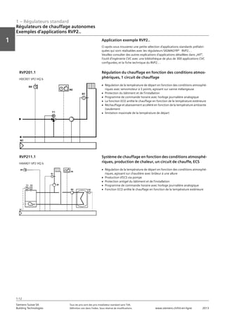 1 – Régulateurs standard
Vorwort
1
1
Siemens Suisse SA	 Tous les prix sont des prix installateur standard sans TVA.
Building Technologies	 Définition voir dans l‘index. Sous réserve de modifications.	 www.siemens.ch/hit-en-ligne	 2013
1-12
Régulateurs de chauffage autonomes
Exemples d‘applications RVP2..
01 - Régulateurs standard
Régulateurs de chauffage autonomes
Exemples d'applications RVP2..
1-12
2013Toutes les indications de prix sont des prix installateur suggérés sans TVA. Définition voir dans
l'index. Sous réserve de modifications.
Siemens Suisse SA
Building Technologies
1
Application exemple RVP2..
Ci-après vous trouverez une petite sélection d'applications standards préfabri-
quées qui sont réalisables avec les régulateurs SIGMAGYR® RVP2.. .
Veuillez consulter des autres explications d'applications détaillées dans „HIT“‚
l'outil d'ingénierie CVC avec une bibliothèque de plus de 300 applications CVC
configurées‚ et la fiche technique du RVP2.. .
Régulation du chauffage en fonction des conditions atmos-
phériques‚ 1 circuit de chauffage
RVP201.1
H0C001 VP2 HQ b
V Régulation de la température de départ en fonction des conditions atmosphé-
riques avec servomoteur à 3 points‚ agissant sur vanne mélangeuse
V Protection du bâtiment et de l'installation
V Programme de commande horaire avec horloge journalière analogique
V La fonction ECO arrête le chauffage en fonction de la température extérieure
V Réchauffage et abaissement accéléré en fonction de la température ambiante
(seulement
V limitation maximale de la température de départ
Système de chauffage en fonction des conditions atmosphé-
riques‚ production de chaleur‚ un circuit de chauffe‚ ECS
RVP211.1
HAAA01 VP2 HQ b
V Régulation de la température de départ en fonction des conditions atmosphé-
riques‚ agissant sur chaudière avec brûleur à une allure
V Production d'ECS via pompe
V Protection antigel du bâtiment et de l'installation
V Programme de commande horaire avec horloge journalière analogique
V Fonction ECO arrête le chauffage en fonction de la température extérieure
 