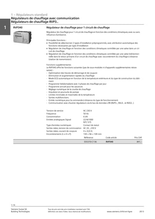 1 – Régulateurs standard
Vorwort
1
1
Siemens Suisse SA	 Tous les prix sont des prix installateur standard sans TVA.
Building Technologies	 Définition voir dans l‘index. Sous réserve de modifications.	 www.siemens.ch/hit-en-ligne	 2013
1-14
Régulateurs de chauffage avec communication
Régulateurs de chauffage RVP3..
01 - Régulateurs standard
Régulateurs de chauffage avec communication
Asssortiment de régulateurs de chauffage RVP3..
1-14
2013Toutes les indications de prix sont des prix installateur suggérés sans TVA. Définition voir dans
l'index. Sous réserve de modifications.
Siemens Suisse SA
Building Technologies
1
Tension de service AC 230 V
Fréquence 50 Hz
Consommation 6 VA
Entrées analogiques Signal LG-Ni1000
NTC 575
Type d'entrées numériques Contact de statut
Sorties relais‚ tension de commutation AC 24...230 V
Sorties relais‚ courant de coupure 4 x 2(2) A
Encombrements (L x H x P) 144 × 96 × 109 mm
Référence Code article Prix CHF
S55370-C136 RVP340 841‚--
Régulateur de chauffage pour 1 circuit de chauffage
Régulateur de chauffage pour 1 circuit de chauffage en fonction des conditions climatiques‚ avec ou sans
influence d'ambiance.
Principales fonctions :
V Possibilité de sélectionner 2 types d'installation préprogrammés‚ avec attribution automatique des
fonctions nécessaires par type d'installation
V Régulation de chauffage en fonction des conditions climatiques contrôlée par une valve dans un cir-
cuit de chauffage
V Régulation de chauffage en fonction des conditions climatiques contrôlée par une valve bidirection-
nelle dans le retour primaire d'un circuit de chauffage avec raccordement du chauffage à distance
(station de transmission)
Fonctions supplémentaires
Le RVP340 offre les fonctions suivantes (pas de sous-modules ni d'appareils supplémentaires néces-
saires) :
- Optimisation des heures de démarrage et de coupure
- Diminution et augmentation rapides du chauffage
- Mode ECO automatique en fonction de la température extérieure et du type de construction du bâti-
ment
- Programme hebdomadaire avec 3 phases de chauffage par jour
- Programme annuel pour les vacances
- Réglage numérique de la courbe de chauffage
- Impulsion et poursuite de pompe
- Limites minimales et maximales de la température
- Sorties multifonctions
- Entrée numérique pour la commande à distance du type de fonctionnement
- Communication avec d'autres régulateurs via le bus de données LPB (RVP3..‚ RVL4.. et RVD2..)
RVP340
 