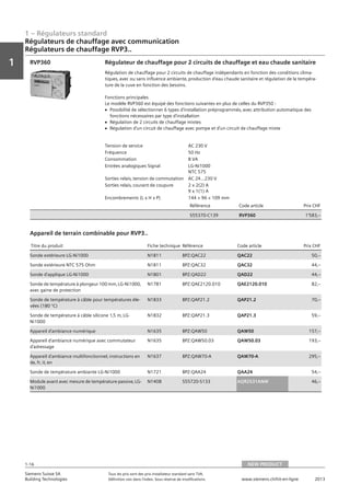 1 – Régulateurs standard
Vorwort
1
1
Siemens Suisse SA	 Tous les prix sont des prix installateur standard sans TVA.
Building Technologies	 Définition voir dans l‘index. Sous réserve de modifications.	 www.siemens.ch/hit-en-ligne	 2013
1-16
Régulateurs de chauffage avec communication
Régulateurs de chauffage RVP3..
01 - Régulateurs standard
Régulateurs de chauffage avec communication
Asssortiment de régulateurs de chauffage RVP3..
NEW PRODUCT1-16
2013Toutes les indications de prix sont des prix installateur suggérés sans TVA. Définition voir dans
l'index. Sous réserve de modifications.
Siemens Suisse SA
Building Technologies
1
Tension de service AC 230 V
Fréquence 50 Hz
Consommation 8 VA
Entrées analogiques Signal LG-Ni1000
NTC 575
Sorties relais‚ tension de commutation AC 24...230 V
Sorties relais‚ courant de coupure 2 x 2(2) A
9 x 1(1) A
Encombrements (L x H x P) 144 × 96 × 109 mm
Référence Code article Prix CHF
S55370-C139 RVP360 1'583‚--
Régulateur de chauffage pour 2 circuits de chauffage et eau chaude sanitaire
Régulation de chauffage pour 2 circuits de chauffage indépendants en fonction des conditions clima-
tiques‚ avec ou sans influence ambiante‚ production d'eau chaude sanitaire et régulation de la tempéra-
ture de la cuve en fonction des besoins.
Fonctions principales
Le modèle RVP360 est équipé des fonctions suivantes en plus de celles du RVP350 :
V Possibilité de sélectionner 6 types d'installation préprogrammés‚ avec attribution automatique des
fonctions nécessaires par type d'installation
V Régulation de 2 circuits de chauffage mixtes
V Régulation d'un circuit de chauffage avec pompe et d'un circuit de chauffage mixte
RVP360
Titre du produit Fiche technique Référence Code article Prix CHF
Sonde extérieure LG-Ni1000 N1811 BPZ:QAC22 QAC22 50‚--
Sonde extérieure NTC 575 Ohm N1811 BPZ:QAC32 QAC32 44‚--
Sonde d'applique LG-Ni1000 N1801 BPZ:QAD22 QAD22 44‚--
Sonde de température à plongeur 100 mm‚ LG-Ni1000‚
avec gaine de protection
N1781 BPZ:QAE2120.010 QAE2120.010 82‚--
Sonde de température à câble pour températures éle-
vées (180 °C)
N1833 BPZ:QAP21.2 QAP21.2 70‚--
Sonde de température à câble silicone 1‚5 m‚ LG-
Ni1000
N1832 BPZ:QAP21.3 QAP21.3 59‚--
Appareil d'ambiance numérique N1635 BPZ:QAW50 QAW50 157‚--
Appareil d'ambiance numérique avec commutateur
d'adressage
N1635 BPZ:QAW50.03 QAW50.03 193‚--
Appareil d'ambiance multifonctionnel‚ instructions en
de‚ fr‚ it‚ en
N1637 BPZ:QAW70-A QAW70-A 295‚--
Sonde de température ambiante LG-Ni1000 N1721 BPZ:QAA24 QAA24 54‚--
Module avant avec mesure de température passive‚ LG-
Ni1000
N1408 S55720-S133 AQR2531ANW 46‚--
Appareil de terrain combinable pour RVP3..
NEW PRODUCT
 