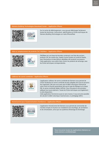 5
Avant
propos
Sur le centre de téléchargement, vous pouvez télécharger facilement
toutes les brochures, instructions, spécifications et fiches techniques de
Siemens Building Technologies sur votre iPhone/iPad.
Siemens Building Technologies Download Center – Application iPhone
Old2New est une base de données contenant une liste des anciens
produits CVC de Landis+Gyr, Staefa Control System et Landis & Staefa,
avec illustrations et descriptions détaillées des produits successeurs.
Cette application vous aide à bien choisir les produits de rechange, avec
les fiches techniques correspondantes.
Aide au remplacement de produits CVC Old2New – Application iPhone
L’application calibreur de vanne combinée de Siemens vous permet de
choisir facilement la vanne combinée Acvatix adaptée ainsi que le servomo-
teur approprié. Dès que vous avez saisi le débit volumique maximal de
votre choix et d’autres paramètres tels que le type de filetage ou la classe
DN, la vanne combinée idéale s’affiche. Vous trouverez le servomoteur
adéquat tout aussi aisément. Toutes les fiches techniques sont également
à votre disposition.
Cette application fonctionne aussi en sens inverse. Il vous est ainsi possible
de calculer le débit volumique maximal avec un préréglage défini.
Calibreur de vanne combinée – Application iPhone
L’application HomeControl de Siemens vous permet de commander de
manière simple et intuitive vos installations de chauffage, de ventilation
et de climatisation, ainsi que vos systèmes d’éclairage et d’ombrage.
HomeControl pour l’automatisation d’ambiance – Application iPhone
Vous trouverez toutes les applications Siemens sur
www.siemens.com/bt/de/apps
 