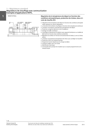 1 – Régulateurs standard
Vorwort
1
1
Siemens Suisse SA	 Tous les prix sont des prix installateur standard sans TVA.
Building Technologies	 Définition voir dans l‘index. Sous réserve de modifications.	 www.siemens.ch/hit-en-ligne	 2013
1-18
Régulateurs de chauffage avec communication
Exemples d‘applications RVP3..
01 - Régulateurs standard
Régulateurs de chauffage avec communication
Exemples d'applications RVP3..
1-18
2013Toutes les indications de prix sont des prix installateur suggérés sans TVA. Définition voir dans
l'index. Sous réserve de modifications.
Siemens Suisse SA
Building Technologies
1
Régulation de la température de départ en fonction des
conditions atmosphériques‚ production de chaleur‚ deux cir-
cuits de chauffe‚ ECS
HBDA01VP3DEa
V Régulation de la température de départ en fonction des conditions atmosphé-
riques‚ agissant sur vanne mélangeuse
V La fonction ECO arrête le chauffage en fonction de la température extérieure
V Limitation minimale et maximale de la température de départ
V Protection antigel du bâtiment et de l'installation
V Horloge annuelle numérique
V Chauffage et abaissement accélérés (avec appareil d'ambiance ou modèle de
bâtiment) en fonction des conditions ambiantes
V Régulation du brûleur en fonction de la demande de chaleur‚ à une ou à deux
allures
V Limitation minimale de la température de retour pour protéger la chaudière
V Production d'ECS via charge de pompe
V Programme horaire séparé pour la charge du ballon
V Charge du ballon avec une sonde
V Désinfection thermique
V Commande de la pompe de circulation par un propre programme de com-
mande horaire
 