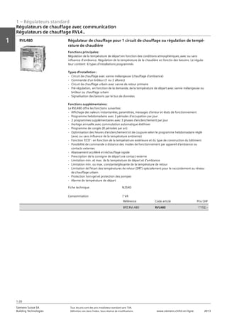 1 – Régulateurs standard
Vorwort
1
1
Siemens Suisse SA	 Tous les prix sont des prix installateur standard sans TVA.
Building Technologies	 Définition voir dans l‘index. Sous réserve de modifications.	 www.siemens.ch/hit-en-ligne	 2013
1-20
Régulateurs de chauffage avec communication
Régulateurs de chauffage RVL4..
01 - Régulateurs standard
Régulateurs de chauffage avec communication
Série de régulateurs de chauffages RVL4...
1-20
2013Toutes les indications de prix sont des prix installateur suggérés sans TVA. Définition voir dans
l'index. Sous réserve de modifications.
Siemens Suisse SA
Building Technologies
1
Fiche technique N2540
Consommation 7 VA
Référence Code article Prix CHF
BPZ:RVL480 RVL480 1'152‚--
Régulateur de chauffage pour 1 circuit de chauffage ou régulation de tempé-
rature de chaudière
Fonctions principales:
Régulation de la température de départ en fonction des conditions atmosphériques‚ avec ou sans
influence d'ambiance. Régulation de la température de la chaudière en fonctio des besoins. Le régula-
teur contient 6 types d'installations programmés
Types d'installation :
- Circuit de chauffage avec vanne mélangeuse (chauffage d'ambiance)
- Commande d'un brûleur (1 ou 2 allures)
- Circuit de chauffage urbain avec vanne de retour primaire
- Pré-régulation‚ en fonction de la demande‚ de la température de départ avec vanne mélangeuse ou
brûleur ou chauffage urbain
- Signalisation des besoins par le bus de données
Fonctions supplémentaires:
Le RVL480 offre les fonctions suivantes:
- Affichage des valeurs instantanées‚ paramètres‚ messages d'erreur et états de fonctionnement
- Programme hebdomadaire avec 3 périodes d'occupation par jour
- 2 programmes supplémentaires avec 3 phases d'enclenchement par jour
- Horloge annuelle avec commutation automatique été/hiver
- Programme de congés (8 périodes par an)
- Optimisation des heures d'enclenchement et de coupure selon le programme hebdomadaire réglé
(avec ou sans influence de la température ambiante)
- Fonction 'ECO' : en fonction de la températrure extérieure et du type de construction du bâtiment
- Possibilité de commande à distance des modes de fonctionnement par appareil d'ambiance ou
contacts externes
- Abaissement accéléré et réchauffage rapide
- Prescription de la consigne de départ via contact externe
- Limitation min. et max. de la température de départ et d'ambiance
- Limitation min. ou max. constante/glissante de la température de retour
- Limitation de l'écart des températures de retour (DRT) spécialement pour le raccordement au réseau
de chauffage urbain
- Protection hors-gel et protection des pompes
- Alarme de température de départ
RVL480
 