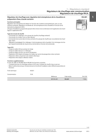 1 – Régulateurs standard
1
1-21
Siemens Suisse SA	 Tous les prix sont des prix installateur standard sans TVA.
Building Technologies	 Définition voir dans l‘index. Sous réserve de modifications.	 www.siemens.ch/hit-en-ligne	 2013
Régulateurs de chauffage avec communication
Régulateurs de chauffage RVL4..
01 - Régulateurs standard
Régulateurs de chauffage avec communication
Série de régulateurs de chauffages RVL4...
1-21
2013Toutes les indications de prix sont des prix installateur suggérés sans TVA. Définition voir dans
l'index. Sous réserve de modifications.
Siemens Suisse SA
Building Technologies
1
Fiche technique N2541
Consommation 9 VA
Référence Code article Prix CHF
BPZ:RVL481 RVL481 1'340‚--
Régulateur de chauffage avec régulation de la température de la chaudière et
préparation d'eau chaude sanitaire
Fonctions principales
Régulation de la température de départ en fonction des conditions atmosphériques‚ avec ou sans
influence ambiante. Régulation simultanée de de la température de la chaudière en fonction de la
demande et préparation d'ECS.
29 types d'installations programmés peuvent être choisis d'une combinaison de 6 applications de chauf-
fage et 5 applications ECS .
Types de circuits de chauffe
- Commande d'un mélangeur d'un groupe de chauffe (chauffage ambiant)
- Commande d'un brûleur (une ou deux allures)
- Commande d'une vanne dans le retour primaire d'un groupe de chauffe avec raccordement de chauf-
fage urbain
- Régulation (préréglage) d'un mélangeur / de la température de la chaudière / d'un échangeur de cha-
leur (signal de demande de chaud via bus de donnée) en fonction de la demande
Types ECS
- Charge du ballon ECS par pompe de charge
- Charge du ballon ECS par un mélangeur
- Charge du ballon ECS par une vanne de déviation
- Préparation d'ECS depuis échangeur de chaleur par vanne de passage dans retour primaire
- Préparation d'ECS uniquement avec batterie électrique
- Préparation d'ECS depuis collecteur solaire
Fonctions supplémentaires
En plus de celles du RVL480 offre le RVL481 les fonctions suivantes:
- 2 programmes pour le chauffage ambiant et ECS avec 3 phases de chauffe chacun par jour
- Relais multifonctionnel pour l'enclenchement et l'arrêt de l'installation selon différents paramètres et
fonctions
RVL481
 
