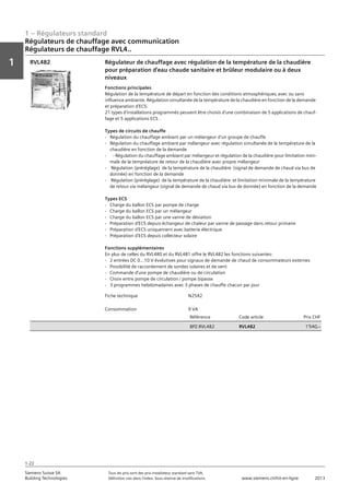 1 – Régulateurs standard
Vorwort
1
1
Siemens Suisse SA	 Tous les prix sont des prix installateur standard sans TVA.
Building Technologies	 Définition voir dans l‘index. Sous réserve de modifications.	 www.siemens.ch/hit-en-ligne	 2013
1-22
Régulateurs de chauffage avec communication
Régulateurs de chauffage RVL4..
01 - Régulateurs standard
Régulateurs de chauffage avec communication
Série de régulateurs de chauffages RVL4...
1-22
2013Toutes les indications de prix sont des prix installateur suggérés sans TVA. Définition voir dans
l'index. Sous réserve de modifications.
Siemens Suisse SA
Building Technologies
1
Fiche technique N2542
Consommation 9 VA
Référence Code article Prix CHF
BPZ:RVL482 RVL482 1'540‚--
Régulateur de chauffage avec régulation de la température de la chaudière
pour préparation d'eau chaude sanitaire et brûleur modulaire ou à deux
niveaux
Fonctions principales
Régulation de la température de départ en fonction des conditions atmosphériques‚ avec ou sans
influence ambiante. Régulation simultanée de la température de la chaudière en fonction de la demande
et préparation d'ECS.
21 types d'installations programmés peuvent être choisis d'une combinaison de 5 applications de chauf-
fage et 5 applications ECS .
Types de circuits de chauffe
- Régulation du chauffage ambiant par un mélangeur d'un groupe de chauffe
- Régulation du chauffage ambiant par mélangeur avec régulation simultanée de la température de la
chaudière en fonction de la demande
- - Régulation du chauffage ambiant par mélangeur et régulation de la chaudière pour limitation mini-
male de la tempréature de retour de la chaudière avec propre mélangeur
- Régulation (préréglage) de la température de la chaudière (signal de demande de chaud via bus de
donnée) en fonction de la demande
- Régulation (préréglage) de la température de la chaudière et limitation minimale de la température
de retour via mélangeur (signal de demande de chaud via bus de donnée) en fonction de la demande
Types ECS
- Charge du ballon ECS par pompe de charge
- Charge du ballon ECS par un mélangeur
- Charge du ballon ECS par une vanne de déviation
- Préparation d'ECS depuis échangeur de chaleur par vanne de passage dans retour primaire
- Préparation d'ECS uniquement avec batterie électrique
- Préparation d'ECS depuis collecteur solaire
Fonctions supplémentaires
En plus de celles du RVL480 et du RVL481 offre le RVL482 les fonctions suivantes:
- 2 entrées DC 0…10 V évolutives pour signaux de demande de chaud de consommateurs externes
- Possibilité de raccordement de sondes solaires et de vent
- Commande d'une pompe de chaudière ou de circulation
- Choix entre pompe de circulation / pompe bipasse
- 3 programmes hebdomadaires avec 3 phases de chauffe chacun par jour
RVL482
 