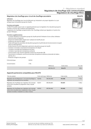1 – Régulateurs standard
1
1-23
Siemens Suisse SA	 Tous les prix sont des prix installateur standard sans TVA.
Building Technologies	 Définition voir dans l‘index. Sous réserve de modifications.	 www.siemens.ch/hit-en-ligne	 2013
Régulateurs de chauffage avec communication
Régulateurs de chauffage RVL4..
01 - Régulateurs standard
Régulateurs de chauffage avec communication
Série de régulateurs de chauffages RVL4...
1-23
2013Toutes les indications de prix sont des prix installateur suggérés sans TVA. Définition voir dans
l'index. Sous réserve de modifications.
Siemens Suisse SA
Building Technologies
1
Fiche technique N2543
Consommation 7 VA
Référence Code article Prix CHF
BPZ:RVL479 RVL479 825‚--
Régulateur de chauffage pour circuit de chauffage secondaire
Utilisation
Régulateur de chauffages pour tous les bâtiments qui nécessitent une propre régulation à un prix
attrayant pour le deuxième groupe de chauffe.
Fonctions principales
Le RVL479 travaille toujours avec un appareil partenaire pour la régulation d'un deuxième groupe de
chauffe en fonction des conditions atmosphériques.
1 application de chauffage à programmation fixe: Chauffage ambiant par régulation à 3 points d'un
groupe mélangeur.
Fonctions supplémentaires
- La propre régulation du deuxième groupe de chauffe permet l'utilisation d'une surface utilisateur
autonome pour le diagnostic
- Programme hebdomadaire séparé avec 3 phases de chauffe par jour
- Programme de vacances séparé
- Propre affichage des paramètres de deuxième groupe de chauffe (état de fonctionnement et signali-
sations de dérangements
- Enclenchement et arrêt indépendant optimisé du deuxième groupe de chauffe
- Limitation minimale et maximale de la température de départ
- Limitation minimale de la température de retour
- Limitation maximale de la température ambiante
- Communication avec d'autres appareils à travers bus de données LPB
- Transmission et utilisation commune de données (température extérieure‚ demande de chaleur‚
alarmes‚ etc.)
- Protection antigel et des pompes
RVL479
Titre du produit Fiche technique Référence Code article Prix CHF
Régulateur de chauffage pour 1 circuit de chauffage ou
régulation de température de chaudière
N2540 BPZ:RVL480 RVL480 1'152‚--
Régulateur de chauffage avec régulation de la tempé-
rature de la chaudière et préparation d'eau chaude
sanitaire
N2541 BPZ:RVL481 RVL481 1'340‚--
Régulateur de chauffage avec régulation de la tempé-
rature de la chaudière pour préparation d'eau chaude
sanitaire et brûleur modulaire ou à deux niveaux
N2542 BPZ:RVL482 RVL482 1'540‚--
Appareils partenaires compatibles pour RVL479
 