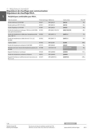 1 – Régulateurs standard
Vorwort
1
1
Siemens Suisse SA	 Tous les prix sont des prix installateur standard sans TVA.
Building Technologies	 Définition voir dans l‘index. Sous réserve de modifications.	 www.siemens.ch/hit-en-ligne	 2013
1-24
Régulateurs de chauffage avec communication
Régulateurs de chauffage RVL4..
01 - Régulateurs standard
Régulateurs de chauffage avec communication
Série de régulateurs de chauffages RVL4...
NEW PRODUCT1-24
2013Toutes les indications de prix sont des prix installateur suggérés sans TVA. Définition voir dans
l'index. Sous réserve de modifications.
Siemens Suisse SA
Building Technologies
1
Titre du produit Fiche technique Référence Code article Prix CHF
Sonde extérieure LG-Ni1000 N1811 BPZ:QAC22 QAC22 50‚--
Sonde extérieure NTC 575 Ohm N1811 BPZ:QAC32 QAC32 44‚--
Sonde d'applique LG-Ni1000 N1801 BPZ:QAD22 QAD22 44‚--
Sonde de température à plongeur 100 mm‚ LG-Ni1000‚
avec gaine de protection
N1781 BPZ:QAE2120.010 QAE2120.010 82‚--
Sonde de température à câble pour températures éle-
vées (180 °C)
N1833 BPZ:QAP21.2 QAP21.2 70‚--
Sonde de température à câble silicone 1‚5 m‚ LG-
Ni1000
N1832 BPZ:QAP21.3 QAP21.3 59‚--
Capteur solaire N1943 BPZ:QLS60 QLS60 608‚--
Sonde de température ambiante LG-Ni1000 N1721 BPZ:QAA24 QAA24 54‚--
Module avant avec mesure de température passive‚ LG-
Ni1000
N1408 S55720-S133 AQR2531ANW 46‚--
Appareil d'ambiance numérique N1635 BPZ:QAW50 QAW50 157‚--
Sonde de température ambiante à distance N2812 BPZ:QAW44 QAW44
Appareil d'ambiance multifonctionnel‚ instructions en
de‚ fr‚ it‚ en
N1637 BPZ:QAW70-A QAW70-A 295‚--
Périphériques combinables pour RVL4..
NEW PRODUCT
 