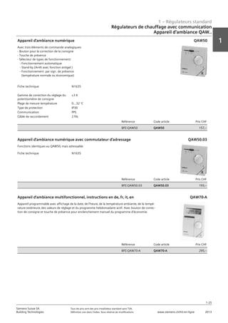 1 – Régulateurs standard
1
1-25
Siemens Suisse SA	 Tous les prix sont des prix installateur standard sans TVA.
Building Technologies	 Définition voir dans l‘index. Sous réserve de modifications.	 www.siemens.ch/hit-en-ligne	 2013
Régulateurs de chauffage avec communication
Appareil d‘ambiance QAW..
01 - Régulateurs standard
Régulateurs de chauffage avec communication
Pour régulateurs dans des installations CVC et chauffages urbains (PPS) QAW..
1-25
2013Toutes les indications de prix sont des prix installateur suggérés sans TVA. Définition voir dans
l'index. Sous réserve de modifications.
Siemens Suisse SA
Building Technologies
1
Fiche technique N1635
Gamme de correction du réglage du
potentiomètre de consigne
±3 K
Plage de mesure température 0...32 °C
Type de protection IP30
Communication PPS
Câble de raccordement 2 fils
Référence Code article Prix CHF
BPZ:QAW50 QAW50 157‚--
Appareil d'ambiance numérique
Avec trois éléments de commande analogiques:
- Bouton pour la correction de la consigne
- Touche de présence
- Sélecteur de types de fonctionnement:
- Fonctionnement automatique
- Stand-by (Arrêt avec fonction antigel )
- Fonctionnement par sign. de présence
(température normale ou économique)
QAW50
Fiche technique N1635
Référence Code article Prix CHF
BPZ:QAW50.03 QAW50.03 193‚--
Appareil d'ambiance numérique avec commutateur d'adressage
Fonctions identiques au QAW50‚ mais adressable
QAW50.03
Référence Code article Prix CHF
BPZ:QAW70-A QAW70-A 295‚--
Appareil d'ambiance multifonctionnel‚ instructions en de‚ fr‚ it‚ en
Appareil programmable avec affichage de la date‚ de l'heure‚ de la température ambiante‚ de la tempé-
rature extérieure‚ des valeurs de réglage et du programme hebdomadaire actif. Avec bouton de correc-
tion de consigne et touche de présence pour enclenchement manuel du programme d'économie.
QAW70-A
 
