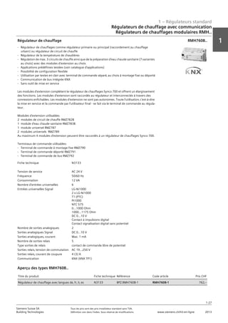1 – Régulateurs standard
1
1-27
Siemens Suisse SA	 Tous les prix sont des prix installateur standard sans TVA.
Building Technologies	 Définition voir dans l‘index. Sous réserve de modifications.	 www.siemens.ch/hit-en-ligne	 2013
Régulateurs de chauffage avec communication
Régulateurs de chauffages modulaires RMH..
01 - Régulateurs standard
Régulateurs de chauffage avec communication
Régulateurs de chauffages modulaires RMH..
1-27
2013Toutes les indications de prix sont des prix installateur suggérés sans TVA. Définition voir dans
l'index. Sous réserve de modifications.
Siemens Suisse SA
Building Technologies
1
Fiche technique N3133
Tension de service AC 24 V
Fréquence 50/60 Hz
Consommation 12 VA
Nombre d'entrées universelles 6
Entrées universelles Signal LG-Ni1000
2 x LG-Ni1000
T1 (PTC)
Pt1000
NTC 575
0...1000 Ohm
1000...1175 Ohm
DC 0...10 V
Contact à impulsions digital
Contact signalisation digital sans potentiel
Nombre de sorties analogiques 2
Sorties analogiques Signal DC 0...10 V
Sorties analogiques‚ courant Max. 1 mA
Nombre de sorties relais 5
Type sorties de relais contact de commande libre de potentiel
Sorties relais‚ tension de commutation AC 19...250 V
Sorties relais‚ courant de coupure 4 (3) A
Communication KNX (KNX TP1)
Régulateur de chauffage
- Régulateur de chauffages comme régulateur primaire ou principal (raccordement au chauffage
urbain) ou régulateur de circuit de chauffe
- Régulateur de la température de chaudières
- Régulation de max. 3 circuits de chauffe ainsi que de la préparation d'eau chaude sanitaire (7 variantes
au choix) avec des modules d'extension au choix
- Applications prédéfinies testées (voir catalogue d'applications)
- Possibilité de configuration flexible
- Utilisation par textes en clair avec terminal de commande séparé‚ au choix à montage fixe ou déporté
- Communication de bus intégrée KNX
- Sans outil de mise en service
Les modules d'extension complètent le régulateur de chauffages Synco 700 et offrent un élargissement
des fonctions. Les modules d'extension sont raccordés au régulateur et interconnectés à travers des
connexions enfichables. Les modules d'extension ne sont pas autonomes. Toute l'utilisation‚ c'est-à-dire
la mise en service et la commande par l'utilisateur final - se fait via le terminal de commande au régula-
teur.
Modules d'extension utilisables:
2 modules de circuit de chauffe RMZ782B
1 module d'eau chaude sanitaire RMZ783B
1 module universel RMZ787
2 modules universels RMZ789
Au maximum 4 modules d'extension peuvent être raccordés à un régulateur de chauffages Synco 700.
Terminaux de commande utilisables:
- Terminal de commande à montage fixe RMZ790
- Terminal de commande déporté RMZ791
- Terminal de commande de bus RMZ792
RMH760B..
Titre du produit Fiche technique Référence Code article Prix CHF
Régulateur de chauffage avec langues de‚ fr‚ it‚ es N3133 BPZ:RMH760B-1 RMH760B-1 762‚--
Aperçu des types RMH760B..
 