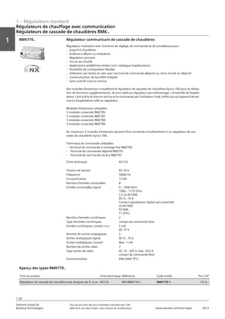 1 – Régulateurs standard
Vorwort
1
1
Siemens Suisse SA	 Tous les prix sont des prix installateur standard sans TVA.
Building Technologies	 Définition voir dans l‘index. Sous réserve de modifications.	 www.siemens.ch/hit-en-ligne	 2013
1-28
Régulateurs de chauffage avec communication
Régulateurs de cascade de chaudières RMK..
01 - Régulateurs standard
Régulateurs de chauffage avec communication
Régulateurs de cascade de chaudières RMK..
1-28
2013Toutes les indications de prix sont des prix installateur suggérés sans TVA. Définition voir dans
l'index. Sous réserve de modifications.
Siemens Suisse SA
Building Technologies
1
Fiche technique N3132
Tension de service AC 24 V
Fréquence 50/60 Hz
Consommation 12 VA
Nombre d'entrées universelles 8
Entrées universelles Signal 0...1000 Ohm
1000...1175 Ohm
2 x LG-Ni1000
DC 0...10 V
Contact signalisation digital sans potentiel
LG-Ni1000
Pt1000
T1 (PTC)
Nombre d'entrées numériques 2
Type d'entrées numériques contact de commande libre
Entrées numériques‚ contact t.o.r. 5 mA
DC 15 V
Nombre de sorties analogiques 2
Sorties analogiques Signal DC 0...10 V
Sorties analogiques‚ courant Max. 1 mA
Nombre de sorties relais 7
Type sorties de relais AC 19...265 V‚ max. 4(3) A
contact de commande libre
Communication KNX (KNX TP1)
Régulateur communicant de cascade de chaudières
Régulateur modulaire avec fonctions de réglage‚ de commande et de surveillance pour:
- jusqu'à 6 chaudières
- brûleurs à allures ou modulants
- Régulation primaire
- Circuit de chauffe
- Applications prédéfinies testées (voir catalogue d'applications)
- Possibilité de configuration flexible
- Utilisation par textes en clair avec terminal de commande déporté‚ au choix monté ou déporté
- Communication de bus KNX intégrée
- Sans outil de mise en service
Des modules d'extension complètent le régulateur de cascades de chaudières Synco 700 pour la réalisa-
tion de fonctions supplémentaires. Ils sont reliés au régulateur par embrochage. L'ensemble de l'exploi-
tation‚ c'est-à-dire la mise en service et la commande par l'utilisateur final‚ s'effectue via l'appareil de ser-
vice et d'exploitation relié au régulateur.
Modules d'extension utilisables:
3 modules universels RMZ785
3 modules universels RMZ787
3 modules universels RMZ788
3 modules universels RMZ789
Au maximum 3 modules d'extension peuvent être connectés simultanément à un régulateur de cas-
cades de chaudières Synco 700.
Terminaux de commande utilisables:
- Terminal de commande à montage fixe RMZ790
- Terminal de commande déporté RMZ791
- Terminal de commande de bus RMZ792
RMK770..
Titre du produit Fiche technique Référence Code article Prix CHF
Régulateur de cascade de chaudière avec langues de‚ fr‚ it‚ es N3132 BPZ:RMK770-1 RMK770-1 1'413‚--
Aperçu des types RMK770..
 