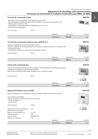 1 – Régulateurs standard
1
1-29
Siemens Suisse SA	 Tous les prix sont des prix installateur standard sans TVA.
Building Technologies	 Définition voir dans l‘index. Sous réserve de modifications.	 www.siemens.ch/hit-en-ligne	 2013
Régulateurs de chauffage avec communication
Terminaux de commande et modules d‘extension pour RMH.. et RMK..
01 - Régulateurs standard
Régulateurs de chauffage avec communication
Terminaux de commande et modules d'extension pour RMH.. et RMK..
1-29
2013Toutes les indications de prix sont des prix installateur suggérés sans TVA. Définition voir dans
l'index. Sous réserve de modifications.
Siemens Suisse SA
Building Technologies
1
Fiche technique N3111
Référence Code article Prix CHF
BPZ:RMZ790 RMZ790 232‚--
Terminal de commande à fixer
- Appareil de service embrochable sur les régulateurs Synco™ 700
- Pour l'affichage et la modification de données d'installation pour le service et l'utilisateur final
- Utilisation par des textes en clair
- Embrochable et démontable même si le régulateur est sous tension
- Alimentation via le régulateur
RMZ790
Fiche technique N3112
Référence Code article Prix CHF
BPZ:RMZ791 RMZ791 353‚--
Terminal de commande à distance avec câble de 3 m
Identique à l'appareil de service embrochable‚ mais avec :
- Plusieurs méthodes de montage (typiquement pour porte du tableau électrique ou montage mural)
- Affichage plus grand
- Connexion via câble de 3 m joint à la livraison‚ prêt à être enfiché
RMZ791
Fiche technique N3111
Référence Code article Prix CHF
BPZ:RMZ792 RMZ792 983‚--
Terminal de commande Bus
Terminal de commande communicant pour l'utilisation via bus KNX jusqu'à 150 régulateurs‚ appareils
d'ambiance et centrales de l'assortiment Synco™ 700.
Pages de favoris librement définissables. Installation fixe ou utilisation mobile.
RMZ792
Fiche technique N1633
Gamme de correction du réglage du
potentiomètre de consigne
±3 K
Plage de mesure température 0...50 °C
Type de protection IP20
Communication KNX (KNX TP1)
Câble de raccordement 2 fils
Référence Code article Prix CHF
BPZ:QAW740 QAW740 201‚--
Appareil d'ambiance avec bus KNX
Appareil configurable avec display pour l'affichage du régime‚ températures‚ confort et alarme.
Avec 3 éléments d'utilisation :
- Bouton rotatif pour correction de la valeur de consigne
- Touche de présence
- Touche confort
QAW740
 