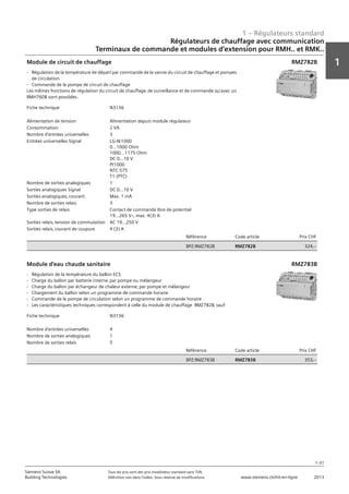 1 – Régulateurs standard
1
1-31
Siemens Suisse SA	 Tous les prix sont des prix installateur standard sans TVA.
Building Technologies	 Définition voir dans l‘index. Sous réserve de modifications.	 www.siemens.ch/hit-en-ligne	 2013
Régulateurs de chauffage avec communication
Terminaux de commande et modules d‘extension pour RMH.. et RMK..
01 - Régulateurs standard
Régulateurs de chauffage avec communication
Terminaux de commande et modules d'extension pour RMH.. et RMK..
1-31
2013Toutes les indications de prix sont des prix installateur suggérés sans TVA. Définition voir dans
l'index. Sous réserve de modifications.
Siemens Suisse SA
Building Technologies
1
Fiche technique N3136
Alimentation de tension Alimentation depuis module régulateur
Consommation 2 VA
Nombre d'entrées universelles 3
Entrées universelles Signal LG-Ni1000
0...1000 Ohm
1000...1175 Ohm
DC 0...10 V
Pt1000
NTC 575
T1 (PTC)
Nombre de sorties analogiques 1
Sorties analogiques Signal DC 0...10 V
Sorties analogiques‚ courant Max. 1 mA
Nombre de sorties relais 3
Type sorties de relais Contact de commande lbre de potentiel
19...265 Vz‚ max. 4(3) A
Sorties relais‚ tension de commutation AC 19…250 V
Sorties relais‚ courant de coupure 4 (3) A
Référence Code article Prix CHF
BPZ:RMZ782B RMZ782B 324‚--
Module de circuit de chauffage
- Régulation de la température de départ par commande de la vanne du circuit de chauffage et pompes
de circulation
- Commande de la pompe de circuit de chauffage
Les mêmes fonctions de régulation du circuit de chauffage‚ de surveillance et de commande qu'avec un
RMH760B sont possibles.
RMZ782B
Fiche technique N3136
Nombre d'entrées universelles 4
Nombre de sorties analogiques 1
Nombre de sorties relais 5
Référence Code article Prix CHF
BPZ:RMZ783B RMZ783B 353‚--
Module d'eau chaude sanitaire
- Régulation de la température du ballon ECS
- Charge du ballon par batterie interne‚ par pompe ou mélangeur
- Charge du ballon par échangeur de chaleur externe‚ par pompe et mélangeur
- Chargement du ballon selon un programme de commande horaire
- Commande de la pompe de circulation selon un programme de commande horaire
- Les caractéristiques techniques correspondent à celle du module de chauffage RMZ782B‚ sauf:
RMZ783B
 