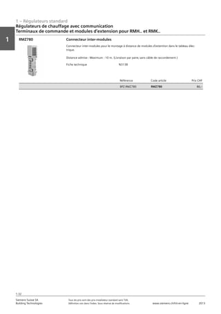 1 – Régulateurs standard
Vorwort
1
1
Siemens Suisse SA	 Tous les prix sont des prix installateur standard sans TVA.
Building Technologies	 Définition voir dans l‘index. Sous réserve de modifications.	 www.siemens.ch/hit-en-ligne	 2013
1-32
Régulateurs de chauffage avec communication
Terminaux de commande et modules d‘extension pour RMH.. et RMK..
01 - Régulateurs standard
Régulateurs de chauffage avec communication
Terminaux de commande et modules d'extension pour RMH.. et RMK..
1-32
2013Toutes les indications de prix sont des prix installateur suggérés sans TVA. Définition voir dans
l'index. Sous réserve de modifications.
Siemens Suisse SA
Building Technologies
1
Fiche technique N3138
Référence Code article Prix CHF
BPZ:RMZ780 RMZ780 86‚--
Connecteur inter-modules
Connecteur inter-modules pour le montage à distance de modules d'extention dans le tableau élec-
trique.
Distance admise : Maximum : 10 m. (Livraison par paire‚ sans câble de raccordement )
RMZ780
 