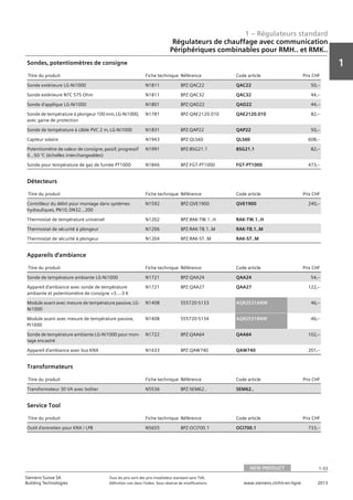 1 – Régulateurs standard
1
1-33
Siemens Suisse SA	 Tous les prix sont des prix installateur standard sans TVA.
Building Technologies	 Définition voir dans l‘index. Sous réserve de modifications.	 www.siemens.ch/hit-en-ligne	 2013
Régulateurs de chauffage avec communication
Périphériques combinables pour RMH.. et RMK..
01 - Régulateurs standard
Régulateurs de chauffage avec communication
Périphériques combinables pour RMH.. et RMK..
NEW PRODUCT 1-33
2013Toutes les indications de prix sont des prix installateur suggérés sans TVA. Définition voir dans
l'index. Sous réserve de modifications.
Siemens Suisse SA
Building Technologies
1
Titre du produit Fiche technique Référence Code article Prix CHF
Sonde extérieure LG-Ni1000 N1811 BPZ:QAC22 QAC22 50‚--
Sonde extérieure NTC 575 Ohm N1811 BPZ:QAC32 QAC32 44‚--
Sonde d'applique LG-Ni1000 N1801 BPZ:QAD22 QAD22 44‚--
Sonde de température à plongeur 100 mm‚ LG-Ni1000‚
avec gaine de protection
N1781 BPZ:QAE2120.010 QAE2120.010 82‚--
Sonde de température à câble PVC 2 m‚ LG-Ni1000 N1831 BPZ:QAP22 QAP22 50‚--
Capteur solaire N1943 BPZ:QLS60 QLS60 608‚--
Potentiomètre de valeur de consigne‚ passif‚ progressif
0...50 °C (échelles interchangeables)
N1991 BPZ:BSG21.1 BSG21.1 82‚--
Sonde pour température de gaz de fumée PT1000 N1846 BPZ:FGT-PT1000 FGT-PT1000 473‚--
Sondes‚ potentiomètres de consigne
Titre du produit Fiche technique Référence Code article Prix CHF
Contrôleur du débit pour montage dans systèmes
hydrauliques‚ PN10‚ DN32...200
N1592 BPZ:QVE1900 QVE1900 240‚--
Thermostat de température universel N1202 BPZ:RAK-TW.1..H RAK-TW.1..H
Thermostat de sécurité à plongeur N1206 BPZ:RAK-TB.1..M RAK-TB.1..M
Thermostat de sécurité à plongeur N1204 BPZ:RAK-ST..M RAK-ST..M
Détecteurs
Titre du produit Fiche technique Référence Code article Prix CHF
Sonde de température ambiante LG-Ni1000 N1721 BPZ:QAA24 QAA24 54‚--
Appareil d'ambiance avec sonde de température
ambiante et potentiomètre de consigne +3...-3 K
N1721 BPZ:QAA27 QAA27 122‚--
Module avant avec mesure de température passive‚ LG-
Ni1000
N1408 S55720-S133 AQR2531ANW 46‚--
Module avant avec mesure de température passive‚
Pt1000
N1408 S55720-S134 AQR2531BNW 46‚--
Sonde de température ambiante LG-Ni1000 pour mon-
tage encastré
N1722 BPZ:QAA64 QAA64 102‚--
Appareil d'ambiance avec bus KNX N1633 BPZ:QAW740 QAW740 201‚--
Appareils d'ambiance
Titre du produit Fiche technique Référence Code article Prix CHF
Transformateur 30 VA avec boîtier N5536 BPZ:SEM62.. SEM62..
Transformateurs
Titre du produit Fiche technique Référence Code article Prix CHF
Outil d'entretien pour KNX / LPB N5655 BPZ:OCI700.1 OCI700.1 733‚--
Service Tool
NEW PRODUCT
 