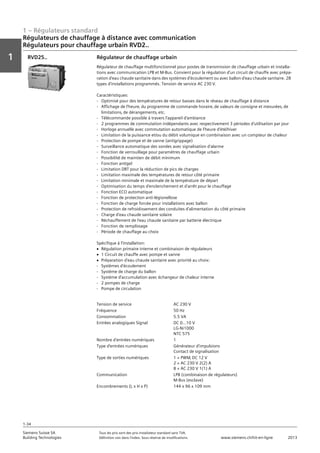 1 – Régulateurs standard
Vorwort
1
1
Siemens Suisse SA	 Tous les prix sont des prix installateur standard sans TVA.
Building Technologies	 Définition voir dans l‘index. Sous réserve de modifications.	 www.siemens.ch/hit-en-ligne	 2013
1-34
Régulateurs de chauffage à distance avec communication
Régulateurs pour chauffage urbain RVD2..
01 - Régulateurs standard
Régulateurs de chauffage à distance avec communication
Régulateurs pour chauffage urbain RVD2..
1-34
2013Toutes les indications de prix sont des prix installateur suggérés sans TVA. Définition voir dans
l'index. Sous réserve de modifications.
Siemens Suisse SA
Building Technologies
1
Tension de service AC 230 V
Fréquence 50 Hz
Consommation 5.5 VA
Entrées analogiques Signal DC 0...10 V
LG-Ni1000
NTC 575
Nombre d'entrées numériques 1
Type d'entrées numériques Générateur d'impulsions
Contact de signalisation
Type de sorties numériques 1 × PWM‚ DC 12 V
2 × AC 230 V 2(2) A
8 × AC 230 V 1(1) A
Communication LPB (combinaison de régulateurs)
M-Bus (esclave)
Encombrements (L x H x P) 144 x 96 x 109 mm
Régulateur de chauffage urbain
Régulateur de chauffage multifonctionnel pour postes de transmission de chauffage urbain et installa-
tions avec communication LPB et M-Bus. Convient pour la régulation d'un circuit de chauffe avec prépa-
ration d'eau chaude sanitaire dans des systèmes d'écoulement ou avec ballon d'eau chaude sanitaire. 28
types d'installations programmés. Tension de service AC 230 V.
Caractéristiques:
- Optimisé pour des températures de retour basses dans le réseau de chauffage à distance
- Affichage de l'heure‚ du programme de commande horaire‚ de valeurs de consigne et mesurées‚ de
limitations‚ de dérangements‚ etc.
- Télécommande possible à travers l'appareil d'ambiance
- 2 programmes de commutation indépendants avec respectivement 3 périodes d'utilisation par jour
- Horloge annuelle avec commutation automatique de l'heure d'été/hiver
- Limitation de la puissance et/ou du débit volumique en combinaison avec un compteur de chaleur
- Protection de pompe et de vanne (antigrippage)
- Surveillance automatique des sondes avec signalisation d'alarme
- Fonction de verrouillage pour paramètres de chauffage urbain
- Possibilité de maintien de débit minimum
- Fonction antigel
- Limitation DRT pour la réduction de pics de charges
- Limitation maximale des températures de retour côté primaire
- Limitation minimale et maximale de la température de départ
- Optimisation du temps d'enclenchement et d'arrêt pour le chauffage
- Fonction ECO automatique
- Fonction de protection anti-légionellose
- Fonction de charge forcée pour installations avec ballon
- Protection de refroidissement des conduites d'alimentation du côté primaire
- Charge d'eau chaude sanitaire solaire
- Réchauffement de l'eau chaude sanitaire par batterie électrique
- Fonction de remplissage
- Période de chauffage au choix
Spécifique à l'installation:
V Régulation primaire interne et combinaison de régulateurs
V 1 Circuit de chauffe avec pompe et vanne
V Préparation d'eau chaude sanitaire avec priorité au choix:
- Systèmes d'écoulement
- Système de charge du ballon
- Système d'accumulation avec échangeur de chaleur interne
- 2 pompes de charge
- Pompe de circulation
RVD25..
 