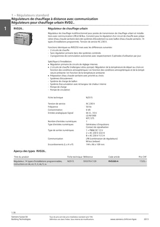 1 – Régulateurs standard
Vorwort
1
1
Siemens Suisse SA	 Tous les prix sont des prix installateur standard sans TVA.
Building Technologies	 Définition voir dans l‘index. Sous réserve de modifications.	 www.siemens.ch/hit-en-ligne	 2013
1-36
Régulateurs de chauffage à distance avec communication
Régulateurs pour chauffage urbain RVD2..
01 - Régulateurs standard
Régulateurs de chauffage à distance avec communication
Régulateurs pour chauffage urbain RVD2..
1-36
2013Toutes les indications de prix sont des prix installateur suggérés sans TVA. Définition voir dans
l'index. Sous réserve de modifications.
Siemens Suisse SA
Building Technologies
1
Fiche technique N2515
Tension de service AC 230 V
Fréquence 50 Hz
Consommation 6 VA
Entrées analogiques Signal DC 0...10 V
LG-Ni1000
NTC 575
Nombre d'entrées numériques 1
Type d'entrées numériques Générateur d'impulsions
Contact de signalisation
Type de sorties numériques 1 × PWM‚ DC 12 V
2 × AC 230 V 2(2) A
8 × AC 230 V 1(1) A
Communication LPB (combinaison de régulateurs)
M-bus (exlave)
Encombrements (L x H x P) 144 x 96 x 109 mm
Régulateur de chauffage urbain
Régulateur de chauffage multifonctionnel pour postes de transmission de chauffage urbain et installa-
tions avec communication LPB et M-Bus. Convient pour la régulation d'un circuit de chauffe avec prépa-
ration d'eau chaude sanitaire dans des systèmes d'écoulement ou avec ballon d'eau chaude sanitaire. 14
types d'installations programmés. Tension de service AC 230 V.
Fonctions identiques au RVD250 mais avec les différences suivantes:
- 2 circuits de chauffe
- Sans régulation primaire dans des systèmes combinés
- 3 programmes de commutation autonomes avec respectivement 3 périodes d'utilisation par jour
Spécifique à l'installation:
V Régulation primaire de circuits de réglage internes
V 2 circuits de chauffe (mélangeur et/ou pompe): Régulation de la température de départ au choix en
fonction des conditions atmosphériques / en fonction des conditions atmosphériques et de la tempé-
rature ambiante / en fonction de la température ambiante
V Préparation d'eau chaude sanitaire avec priorité au choix:
- Systèmes d'écoulement
- Système de charge de ballon
- Système d'accumulation avec échangeur de chaleur interne
- Pompe de charge
- Pompe de circulation
RVD26..
Titre du produit Fiche technique Référence Code article Prix CHF
Régulateur‚ 14 types d'installations programmables‚
instructions en de‚ en‚ fr‚ it‚ da‚ fi‚ sv
N2515 S55370-C129 RVD260-A 1'325‚--
Aperçu des types RVD26..
 
