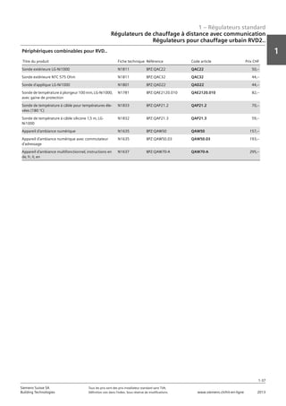 1 – Régulateurs standard
1
1-37
Siemens Suisse SA	 Tous les prix sont des prix installateur standard sans TVA.
Building Technologies	 Définition voir dans l‘index. Sous réserve de modifications.	 www.siemens.ch/hit-en-ligne	 2013
Régulateurs de chauffage à distance avec communication
Régulateurs pour chauffage urbain RVD2..
01 - Régulateurs standard
Régulateurs de chauffage à distance avec communication
Régulateurs pour chauffage urbain RVD2..
1-37
2013Toutes les indications de prix sont des prix installateur suggérés sans TVA. Définition voir dans
l'index. Sous réserve de modifications.
Siemens Suisse SA
Building Technologies
1
Titre du produit Fiche technique Référence Code article Prix CHF
Sonde extérieure LG-Ni1000 N1811 BPZ:QAC22 QAC22 50‚--
Sonde extérieure NTC 575 Ohm N1811 BPZ:QAC32 QAC32 44‚--
Sonde d'applique LG-Ni1000 N1801 BPZ:QAD22 QAD22 44‚--
Sonde de température à plongeur 100 mm‚ LG-Ni1000‚
avec gaine de protection
N1781 BPZ:QAE2120.010 QAE2120.010 82‚--
Sonde de température à câble pour températures éle-
vées (180 °C)
N1833 BPZ:QAP21.2 QAP21.2 70‚--
Sonde de température à câble silicone 1‚5 m‚ LG-
Ni1000
N1832 BPZ:QAP21.3 QAP21.3 59‚--
Appareil d'ambiance numérique N1635 BPZ:QAW50 QAW50 157‚--
Appareil d'ambiance numérique avec commutateur
d'adressage
N1635 BPZ:QAW50.03 QAW50.03 193‚--
Appareil d'ambiance multifonctionnel‚ instructions en
de‚ fr‚ it‚ en
N1637 BPZ:QAW70-A QAW70-A 295‚--
Périphériques combinables pour RVD..
 
