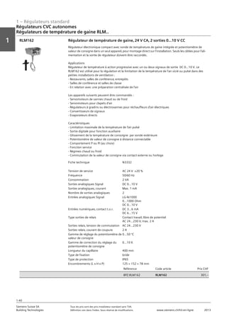 1 – Régulateurs standard
Vorwort
1
1
Siemens Suisse SA	 Tous les prix sont des prix installateur standard sans TVA.
Building Technologies	 Définition voir dans l‘index. Sous réserve de modifications.	 www.siemens.ch/hit-en-ligne	 2013
1-40
Régulateurs CVC autonomes
Régulateurs de température de gaine RLM..
01 - Régulateurs standard
Régulateurs HVAC autonomes
Régulateurs de température de gaine RLM..
1-40
2013Toutes les indications de prix sont des prix installateur suggérés sans TVA. Définition voir dans
l'index. Sous réserve de modifications.
Siemens Suisse SA
Building Technologies
1
Fiche technique N3332
Tension de service AC 24 V ±20 %
Fréquence 50/60 Hz
Consommation 2 VA
Sorties analogiques Signal DC 0...10 V
Sorties analogiques‚ courant Max. 1 mA
Nombre de sorties analogiques 2
Entrées analogiques Signal LG-Ni1000
0...1000 Ohm
DC 0...10 V
Entrées numériques‚ contact t.o.r. DC 3...6 mA
DC 6...15 V
Type sorties de relais Contact travail‚ libre de potentiel
AC 24...230 V‚ max. 2 A
Sorties relais‚ tension de commutation AC 24...230 V
Sorties relais‚ courant de coupure 2 A
Gamme de réglage du potentiomètre de
valeur de consigne
0...50 °C
Gamme de correction du réglage du
potentiomètre de consigne
0...10 K
Longueur du capillaire 400 mm
Type de fixation bride
Type de protection IP65
Encombrements (L x H x P) 125 × 152 × 78 mm
Référence Code article Prix CHF
BPZ:RLM162 RLM162 301‚--
Régulateur de température de gaine‚ 24 V CA‚ 2 sorties 0…10 V CC
Régulateur électronique compact avec sonde de température de gaine intégrée et potentiomètre de
valeur de consigne dans un seul appareil‚ pour montage direct sur l'installation. Seuls les câbles pour l'ali-
mentation et la sortie de régulateur doivent être raccordés.
Applications
Régulateur de température à action progressive avec un ou deux signaux de sortie DC 0...10 V. Le
RLM162 est utilisé pour la régulation et la limitation de la température de l'air vicié ou pulsé dans des
petites installations de ventilation :
- Restaurants‚ salles de conférence‚ entrepôts
- Salles de conférence et salles de classe
- En relation avec une préparation centralisée de l'air
Les appareils suivants peuvent être commandés :
- Servomoteurs de vannes chaud ou de froid
- Servomoteurs pour clapets d'air
- Régulateurs à gradins ou électrovannes pour réchauffeurs d'air électriques
- Convertisseurs de signaux
- Evaporateurs directs
Caractéristiques
- Limitation maximale de la température de l'air pulsé
- Sortie digitale pour fonction auxiliaire
- Glissement de la température de consoigne par sonde extérieure
- Potentiomètre de valeur de consigne à distance connectable
- Comportement P ou PI (au choix)
- Fonction service
- Régimes chaud ou froid
- Commutation de la valeur de consigne via contact externe ou horloge
RLM162
 
