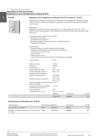1 – Régulateurs standard
Vorwort
1
1
Siemens Suisse SA	 Tous les prix sont des prix installateur standard sans TVA.
Building Technologies	 Définition voir dans l‘index. Sous réserve de modifications.	 www.siemens.ch/hit-en-ligne	 2013
1-42
Régulateurs CVC autonomes
Regulateurs de la température ambiante RLA..
01 - Régulateurs standard
Régulateurs HVAC autonomes
Régulateurs de la température ambiante RLA..
1-42
2013Toutes les indications de prix sont des prix installateur suggérés sans TVA. Définition voir dans
l'index. Sous réserve de modifications.
Siemens Suisse SA
Building Technologies
1
Fiche technique N3331
Tension de service AC 24 V
Fréquence 50/60 Hz
Consommation 2 VA
Sorties analogiques Signal DC 0...10 V
Sorties analogiques‚ courant Max. 1 mA
Nombre de sorties analogiques 2
Entrées analogiques Signal LG-Ni1000
DC 0...10 V
Entrées numériques‚ contact t.o.r. DC 3...6 mA
DC 6...15 V
Gamme de réglage du potentiomètre de
valeur de consigne
8...30 °C
Gamme de correction du réglage du
potentiomètre de consigne
0...10 K
Type de protection IP30
Encombrements (L x H x P) 97 × 114 × 43 mm
Référence Code article Prix CHF
BPZ:RLA162 RLA162 185‚--
Régulateur de la température ambiante‚ 24 V CA‚ 2 sorties 0...10 V CC
Régulateur électronique pour montage mural. Configurable pour applications de chauffage et / ou frigo-
rifiques. Peut être combiné comme régulateur individuel ou avec des thermostats de gaine (RLM162)
pour limitation.
Applications
Régulateur de température à action progressive avec un ou deux signaux de sortie DC 0...10 V. Le
RLA162 est utilisé pour la régulation et la limitation de la température ambiante dans des petites instal-
lations CVC.
Les appareils suivants peuvent être commandés :
- Servomoteurs pour vannes
- Servomoteurs pour clapets d'air
- Régulateurs à gradins ou électrovannes pour chauffages électriques
- Convertisseurs de signaux
Caractéristiques
- Entrée de limitation minimale (température de l'air pulsé)
- Glissement de la température de consigne par sonde extérieure
- Comportement P ou PI (au choix)
- Fonction service
- Régimes chaud ou froid
- Commutation de la valeur de consigne via contact extérieur ou horloge
RLA162
Titre du produit Fiche technique Référence Code article Prix CHF
Sonde extérieure LG-Ni1000 N1811 BPZ:QAC22 QAC22 50‚--
Régulateur de température de gaine‚ 24 V CA‚ 2 sorties
0…10 V CC
N3332 BPZ:RLM162 RLM162 301‚--
Périphériques combinables pour RLA162
 