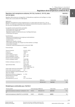 1 – Régulateurs standard
1
1-43
Siemens Suisse SA	 Tous les prix sont des prix installateur standard sans TVA.
Building Technologies	 Définition voir dans l‘index. Sous réserve de modifications.	 www.siemens.ch/hit-en-ligne	 2013
Régulateurs CVC autonomes
Regulateurs de la température ambiante RLA..
01 - Régulateurs standard
Régulateurs HVAC autonomes
Régulateurs de la température ambiante RLA..
1-43
2013Toutes les indications de prix sont des prix installateur suggérés sans TVA. Définition voir dans
l'index. Sous réserve de modifications.
Siemens Suisse SA
Building Technologies
1
Fiche technique N3336
Tension de service AC 24 V ±20 %
Fréquence 50/60 Hz
Consommation 2 VA
Sorties analogiques Signal DC 0...10 V
Sorties analogiques‚ courant Max. 1 mA
Nombre de sorties analogiques 2
Entrées analogiques Signal LG-Ni1000
DC 0...10 V
Entrées numériques‚ contact t.o.r. DC 3...6 mA
DC 6...15 V
Type sorties de relais Contact NO
libre de potentiel
AC 24...230 V‚ max. 2 A
Sorties relais‚ tension de commutation AC 24...230 V
Sorties relais‚ courant de coupure 2 A
Gamme de réglage du potentiomètre de
valeur de consigne
8...30 °C
Gamme de correction du réglage du
potentiomètre de consigne
0...10 K
Type de protection IP30
Encombrements (L x H x P) 97 × 114 × 43 mm
Référence Code article Prix CHF
BPZ:RLA162.1 RLA162.1 198‚--
Régulateur de la température ambiante‚ 24 V CA‚ 2 sorties 0...10 V CC‚ sélec-
teur de régime
Régulateur électronique pour montage direct. Configurable pour applications de chauffage et / ou frigo-
rifiques‚ avec ou sans sonde LG-Ni 1000 séparée.
Applications
Régulateur de température à action progressive avec un ou deux signaux de sortie DC 0...10 V. Le
RLA162.1 est utilisé pour la régulation de la température ambiante dans des petites installations CVC et
est conçu pour des applications confort avec convecteurs.
Les appareils suivants peuvent être commandés :
- Servomoteurs pour vannes chaud et froid
- Servomoteurs pour clapets d'air
- Régulateurs à gradins ou électrovannes pour chauffages électriques
- Convertisseurs de signaux
Caractéristiques
- Glissement de la température de consigne par sonde extérieure
- Comportement P ou PI (au choix)
- Fonction service
- Régimes pour chauffer et refroidir
- Commutation de la valeur de consigne via contact extérieur ou horloge
- Commutateur de régime
- Entrée pour sonde de température de l'air vicié (LG-Ni 1000)
RLA162.1
Titre du produit Fiche technique Référence Code article Prix CHF
Sonde de température extérieure / ambiante 0..10 V
CC
N1814 BPZ:QAC3161 QAC3161 147‚--
Sonde de température à câble PVC 2 m‚ LG-Ni1000 N1831 BPZ:QAP22 QAP22 50‚--
Périphériques combinables pour RLA162.1
 