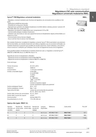1 – Régulateurs standard
1
1-49
Siemens Suisse SA	 Tous les prix sont des prix installateur standard sans TVA.
Building Technologies	 Définition voir dans l‘index. Sous réserve de modifications.	 www.siemens.ch/hit-en-ligne	 2013
Régulateurs CVC avec communication
Régulateurs universels modulaires RMU..
01 - Régulateurs standard
Régulateurs HVAC avec communication
Régulateurs universels modulaires RMU..
1-49
2013Toutes les indications de prix sont des prix installateur suggérés sans TVA. Définition voir dans
l'index. Sous réserve de modifications.
Siemens Suisse SA
Building Technologies
1
Fiche technique N3144
Tension de service AC 24 V ±20 %
Fréquence 50/60 Hz
Consommation 12 VA (sans modules)
Entrées universelles Signal LG-Ni1000
2 x LG-Ni1000
T1 (PTC)
Pt1000
0...1000 Ohm
1000...1175 Ohm
DC 0...10 V
Contact à impulsions digital
Contact signalisation digital sans potentiel
Sorties analogiques Signal DC 0...10 V
Sorties analogiques‚ courant Max. 1 mA
Type sorties de relais contact de commande‚ libre de potentiel
AC 19...265 V‚ max. 4(3) A
Sorties relais‚ tension de commutation AC 19...250 V
Sorties relais‚ courant de coupure 4 (3) A
Communication Konnex (KNX TP1)
Encombrements (L x H x P) 173 x 90 x 80 mm
Synco™ 700 Régulateur universel modulaire
- Régulateur universel modulaire avec fonctions de régulation‚ de commande et de surveillance inté-
grées
- Applications prédéfinies éprouvées
- Possibilité de configuration flexible
- Approprié pour grandeurs de réglage température‚ humidité relative / absolue‚ pression / pression dif-
férentielle‚ débit d'air‚ qualité d'air‚ etc.
- Régulateurs de séquence indépendants avec comportement P‚ PI ou PID
- Fonctionnalités élargies (modules d'extension)
- Utilisation avec des textes en clair avec appareil de service et d'exploitation séparé‚ embrochable ou à
distance au choix.
- Communication de bus Konnex intégrée
- Aucun outil de mise en service n'est nécessaire
Des modules d'extension complètent le régulateur universel Synco™ 700 et permettent une extension
des fonctionnalités. Les modules d'extension sont reliés au régulateur via une connexion enfichable. Les
modules d'extension ne peuvent pas travailler de manière autonome. Toute l'utilisation‚ c'est à dire la
mise en service et l'utilisation par l'utilisateur final se fait via l'appareil de service vers le régulateur.
Il est possible d'utiliser simultanément 4 modules d'extension avec un régulateur universel Synco™ .
(RMZ787 et RMZ788 chacun 2x‚ RMZ785 chacun 1x)
Appareils de service et d'exploitation utilisables :
- Appareil de service et d'exploitation embrochable RMZ790
- Appareil de service et d'exploitation à distance RMZ791 et RMZ792
RMU..
Nombre
d'entrées uni-
verselles
Nombre de
sorties analo-
giques
Nombre de
sorties relais
Nombre de
boucles de
réglage
Langues
disponibles
Référence Code article Prix CHF
6 2 2 1 de‚ fr‚ it‚ es BPZ:RMU710B-1 RMU710B-1 621‚--
8 3 4 2 de‚ fr‚ it‚ es BPZ:RMU720B-1 RMU720B-1 886‚--
8 4 6 3 de‚ fr‚ it‚ es BPZ:RMU730B-1 RMU730B-1 1'169‚--
Aperçu des types RMU7..B..
 