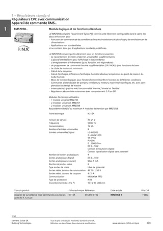 1 – Régulateurs standard
Vorwort
1
1
Siemens Suisse SA	 Tous les prix sont des prix installateur standard sans TVA.
Building Technologies	 Définition voir dans l‘index. Sous réserve de modifications.	 www.siemens.ch/hit-en-ligne	 2013
1-50
Régulateurs CVC avec communication
Appareil de commande RMS..
01 - Régulateurs standard
Régulateurs HVAC avec communication
Appareil de commande RMS..
1-50
2013Toutes les indications de prix sont des prix installateur suggérés sans TVA. Définition voir dans
l'index. Sous réserve de modifications.
Siemens Suisse SA
Building Technologies
1
Fiche technique N3124
Tension de service AC 24 V
Fréquence 50/60 Hz
Consommation 12 VA
Nombre d'entrées universelles 8
Entrées universelles Signal LG-Ni1000
2 x LG-Ni1000
T1 (PTC)
Pt1000
0...1000 Ohm
DC 0...10 V
Contact à impulsions digital
Contact signalisation digital sans potentiel
Nombre de sorties analogiques 4
Sorties analogiques Signal DC 0...10 V
Sorties analogiques‚ courant Max. 1 mA
Nombre de sorties relais 6
Type sorties de relais Libre de potential
Sorties relais‚ tension de commutation AC 19...250 V
Sorties relais‚ courant de coupure 4 (3) A
Communication KNX (KNX TP1)
Type de protection IP20
Encombrements (L x H x P) 173 x 90 x 80 mm
Module logique et de fonctions étendues
Le RMS705B complète l'assortiment Synco700 comme unité librement configurable dans le cadre des
blocs de fonction pour
- Fonctions de commande et de surveillance dans des installations de chauffages‚ de ventilations et de
climatisations
- Applications non standardisées
et ne contient donc pas d'applications standards prédéfinies.
Le RMS705B convient particulièrement pour les fonctions suivantes:
- Le raccordement d'entrées d'alarmes universelles supplémentaires
- L'ajout d'entrées libres pour l'affichage et la surveillance
- L'enregistrement d'événements (p.ex. fonction anti-légionellose)
- de programmes de commande horaire supplémentaires (EN / HORS) pour fonctions de base
- Le choix de maximum‚ minimum
- Calcul de la moyenne
- Calcul d'enthalpie‚ différence d'enthalpie‚ humidité absolue‚ température du point de rosée et du
bulbe humide
- Blocs de fonction logiques pour l'enclenchement / l'arrêt en fonction de différentes conditions
- Commande pilote/cascade de pompes‚ ventilateurs‚ moteurs‚ machines frigorifiques‚ etc. avec com-
pensation du temps de marche
- Interrupteurs à gradins avec fonctionnalité 'linéaire'‚ 'binaire' et 'flexible'
- Régulateurs séquentiels autonomes avec comportement P‚ PI ou PID
Modules d'extension utilisables:
- 1 module universel RMZ785
- 2 modules universels RMZ787
- 2 modules universels RMZ788
Raccordement total d'au maximum 4 modules d'extension par RMS705B.
RMS705B..
Titre du produit Fiche technique Référence Code article Prix CHF
Appareil de surveillance et de commande avec les lan-
gues de‚ fr‚ it‚ es‚ pt
N3124 S55370-C100 RMS705B-1 1'088‚--
 