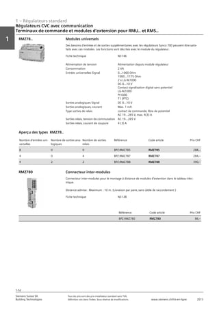 1 – Régulateurs standard
Vorwort
1
1
Siemens Suisse SA	 Tous les prix sont des prix installateur standard sans TVA.
Building Technologies	 Définition voir dans l‘index. Sous réserve de modifications.	 www.siemens.ch/hit-en-ligne	 2013
1-52
Régulateurs CVC avec communication
Terminaux de commande et modules d‘extension pour RMU.. et RMS..
01 - Régulateurs standard
Régulateurs HVAC avec communication
Terminaux de commande et modules d'extension pour RMU.. et RMS..
1-52
2013Toutes les indications de prix sont des prix installateur suggérés sans TVA. Définition voir dans
l'index. Sous réserve de modifications.
Siemens Suisse SA
Building Technologies
1
Fiche technique N3146
Alimentation de tension Alimentation depuis module régulateur
Consommation 2 VA
Entrées universelles Signal 0...1000 Ohm
1000...1175 Ohm
2 x LG-Ni1000
DC 0...10 V
Contact signalisation digital sans potentiel
LG-Ni1000
Pt1000
T1 (PTC)
Sorties analogiques Signal DC 0...10 V
Sorties analogiques‚ courant Max. 1 mA
Type sorties de relais contact de commande‚ libre de potentiel
AC 19...265 V‚ max. 4(3) A
Sorties relais‚ tension de commutation AC 19...265 V
Sorties relais‚ courant de coupure 4 (3) A
Modules universels
Des besoins d'entrées et de sorties supplémentaires avec les régulateurs Synco 700 peuvent être satis-
faits avec ces modules. Les fonctions sont décrites avec le module du régulateur.
RMZ78..
Nombre d'entrées uni-
verselles
Nombre de sorties ana-
logiques
Nombre de sorties
relais
Référence Code article Prix CHF
8 0 0 BPZ:RMZ785 RMZ785 288‚--
4 0 4 BPZ:RMZ787 RMZ787 284‚--
4 2 2 BPZ:RMZ788 RMZ788 390‚--
Aperçu des types RMZ78..
Fiche technique N3138
Référence Code article Prix CHF
BPZ:RMZ780 RMZ780 86‚--
Connecteur inter-modules
Connecteur inter-modules pour le montage à distance de modules d'extention dans le tableau élec-
trique.
Distance admise : Maximum : 10 m. (Livraison par paire‚ sans câble de raccordement )
RMZ780
 