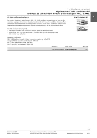 1 – Régulateurs standard
1
1-53
Siemens Suisse SA	 Tous les prix sont des prix installateur standard sans TVA.
Building Technologies	 Définition voir dans l‘index. Sous réserve de modifications.	 www.siemens.ch/hit-en-ligne	 2013
Régulateurs CVC avec communication
Terminaux de commande et modules d‘extension pour RMU.. et RMS..
01 - Régulateurs standard
Régulateurs HVAC avec communication
Terminaux de commande et modules d'extension pour RMU.. et RMS..
1-53
2013Toutes les indications de prix sont des prix installateur suggérés sans TVA. Définition voir dans
l'index. Sous réserve de modifications.
Siemens Suisse SA
Building Technologies
1
Référence Code article Prix CHF
CH6:Synco-Umbauset SYNCO-UMBAUSET 150‚--
Kit de transformation Synco
Des anciens régulateurs (p.ex. Aerogyr ‚ RZS91.92‚ RVL 41‚ etc.) sont remplacés tous les jours par des
nouveaux. La plupart du temps ces régulateurs sont montés dans les portes du tableau électrique. Pour
permettre le remplacement des anciens régulateurs par Synco‚ et ceci le plus simplement et le plus avan-
tageusement possible avantageusement possible‚ nous proposons le set de transformation Synco.
Le set de transformatin comprend:
- une plaque frontale (170x170 mm) qui recouvre le trou de l'ancien régulateur
- Rail universel (635 mm)‚ pour le montage à l'intérieur de la porte du tableau électrique
- Petit matériel pour la fixation
Domaines d'application:
RZS91.92 (régulateur cascade Polygyr) - peut être remplacé par le RMK770
Aerogyr (RWI65) - peut être remplacé par le RMU7x0
RVL41 -peut être remplacé par le RMH760B
RVL47 - peut être remplacé par le RMH760B
SYNCO-UMBAUSET
 