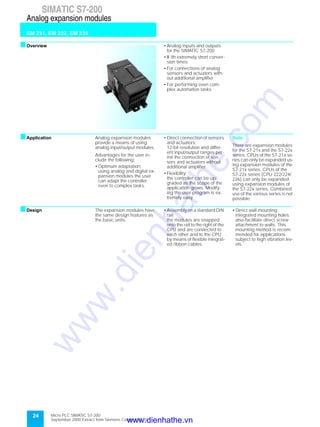 24
SIMATIC S7-200
EM 231, EM 232, EM 235
Analog expansion modules
Micro PLC SIMATIC S7-200
September 2000 Extract from Siemens Catalog ST 70
sOverview • Analog inputs and outputs
for the SIMATIC S7-200
• W ith extremely short conver-
sion times
• For connections of analog
sensors and actuators with-
out additional amplifier
• For performing even com-
plex automation tasks
sApplication Analog expansion modules
provide a means of using
analog input/output modules.
Advantages for the user in-
clude the following:
• Optimum adaptation;
using analog and digital ex-
pansion modules the user
can adapt the controller
even to complex tasks.
• Direct connection of sensors
and actuators;
12-bit resolution and differ-
ent input/output ranges per-
mit the connection of sen-
sors and actuators without
additional amplifier
• Flexibility;
the controller can be up-
graded as the scope of the
application grows. Modify-
ing the user program is ex-
tremely easy
Note:
There are expansion modules
for the S7-21x and the S7-22x
series. CPUs of the S7-21x se-
ries can only be expanded us-
ing expansion modules of the
S7-21x series. CPUs of the
S7-22x series (CPU 222/224/
226) can only be expanded
using expansion modules of
the S7-22x series. Combined
use of the various series is not
possible.
sDesign The expansion modules have
the same design features as
the basic units.
• Assembly on a standard DIN
rail;
the modules are snapped
onto the rail to the right of the
CPU and are connected to
each other and to the CPU
by means of flexible integrat-
ed ribbon cables.
• Direct wall mounting;
integrated mounting holes
also facilitate direct screw
attachment to walls. This
mounting method is recom-
mended for applications
subject to high vibration lev-
els.
www.dienhathe.vn
www.dienhathe.com
 