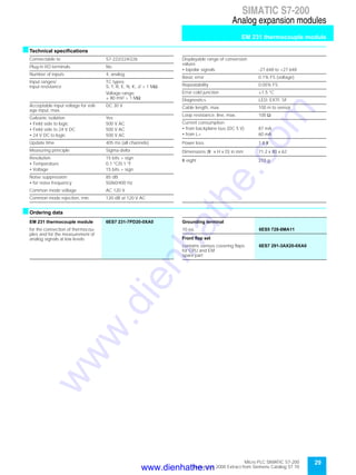 29Micro PLC SIMATIC S7-200
September 2000 Extract from Siemens Catalog ST 70
SIMATIC S7-200
Analog expansion modules
EM 231 thermocouple module
sTechnical specifications
sOrdering data
Connectable to S7-222/224/226
Plug-in I/O terminals No
Number of inputs 4, analog
Input ranges/
input resistance
TC types:
S, T, R, E, N, K, J/ > 1 MΩ
Voltage range:
± 80 mV/ > 1 MΩ
Acceptable input voltage for volt-
age input, max.
DC 30 V
Galvanic isolation Yes
• Field side to logic 500 V AC
• Field side to 24 V DC 500 V AC
• 24 V DC to logic 500 V AC
Update time 405 ms (all channels)
Measuring principle Sigma-delta
Resolution 15 bits + sign
• Temperature 0.1 °C/0.1 °F
• Voltage 15 bits + sign
Noise suppression 85 dB
• for noise frequency 50/60/400 Hz
Common mode voltage AC 120 V
Common mode rejection, min. 120 dB at 120 V AC
Displayable range of conversion
values
• bipolar signals -27.648 to +27.648
Basic error 0.1% FS (voltage)
Repeatability 0.05% FS
Error cold junction ±1.5 °C
Diagnostics LED: EXTF, SF
Cable length, max. 100 m to sensor
Loop resistance, line, max. 100 Ω
Current consumption
• from backplane bus (DC 5 V) 87 mA
• from L+ 60 mA
Power loss 1.8 W
Dimensions (W x H x D) in mm 71.2 x 80 x 62
W eight 210 g
EM 231 thermocouple module 6ES7 231-7PD20-0XA0
for the connection of thermocou-
ples and for the measurement of
analog signals at low levels
Grounding terminal
10 ea. 6ES5 728-8MA11
Front flap set
contains various covering flaps
for CPU and EM;
spare part
6ES7 291-3AX20-0XA0
www.dienhathe.vn
www.dienhathe.com
 
