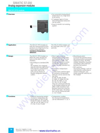 30
SIMATIC S7-200
EM 231 RTD module
Analog expansion modules
Micro PLC SIMATIC S7-200
September 2000 Extract from Siemens Catalog ST 70
sOverview • For convenient measuring of
temperatures to a high level
of accuracy
• 31 popular types of resis-
tance temperature detectors
can be used
• Easy to retrofit in an existing
system
sApplication The EM 231 RTD module al-
lows the measurement of tem-
peratures to a high level of ac-
curacy using standard
resistance temperature
detectors.
The EM 231 RTD module can
be used with CPUs 222, 224
and 226.
sDesign The EM 231 RTD module ex-
hibits the same design fea-
tures as the other S7-22x
modules:
• Assembly on a standard DIN
rail;
the modules are snapped
onto the rail to the right of the
CPU and are connected to
each other and to the
CPU 22x by means of
flexible integrated ribbon
cables.
• Direct wall mounting;
integrated mounting holes
also facilitate direct screw
attachment to walls. This
mounting method is recom-
mended for applications
subject to high vibration lev-
els.
• Resistance temperature
sensors;
2 of the most common types
of resistance temperature
detector can be used at any
one time:
Pt 100, Pt 200, Pt 500,
Pt 1000, Pt 10000, Ni 100,
Ni 120, Ni 1000, Cu 10,
FS 150, FS 30, FS 600.
They are connected directly
to the module without an am-
plifier, both resistance tem-
perature detectors must be
of the same type. The detec-
tors can be connected with
2, 3 or 4 leads
• Mounting location;
to ensure the greatest possi-
ble measuring accuracy and
repeat accuracy, the RTD
module should be mounted
at locations with small tem-
perature fluctuations
• DIP switches;
necessary settings, such as
selecting the connected re-
sistance detectors, are
made using DIP switches on
the module
sFunctions • Different measuring ranges;
resistance temperature de-
tector types Pt 100, Pt 200,
Pt 500, Pt 1000, Pt 10000, Ni
100, Ni 120, Ni 1000, Cu 10,
FS 150, FS 30, FS 600
• Temperature scaling;
the measured temperature
can be indicated in °C or °F
www.dienhathe.vn
www.dienhathe.com
 