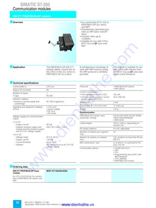 Micro PLC SIMATIC S7-200
September 2000 Extract from Siemens Catalog ST 70
32
SIMATIC S7-200
EM 277 PROFIBUS-DP module
Communication modules
sOverview • For connection of S7-22x to
PROFIBUS-DP (as slave)
and MPI
• Simultaneous operation pos-
sible as MPI slave and DP
slave
• Transfer rates up to
12 Mbit/s
• Suitable for use with CPUs
6ES7 22x-xxx21-xxxx and
later
sApplication The PROFIBUS-DP EM 277
module allows connection of
the CPUs in the 22x series to
PROFIBUS DP as a slave.
A simultaneous exchange of
data with MPI masters using
the MPI protocol is similarly
possible.
The module is suitable for use
with CPUs with release num-
ber 6ES7 2xx-xxx21-xxxx and
higher (new firmware).
sTechnical specifications
sOrdering data
Connectable to CPU 22x
Plug-in I/O terminals No
Number of inputs 1
• Type RS 485
Galvanic isolation
• between external signal and
control logic
AC 500 V (galvanic)
Signaling and diagnostic displays
(LEDs)
• CPU error
• power supply
• DP error
• DX mode
Voltage supply via communication
output
• 5 V DC
- Output current 90 mA
- Isolation between output and
module and also between output
and 24 V DC voltage supply
500 V AC (max. 1 min.)
• 24 V DC
- Voltage range 20.4 to 28.8 V
- Output current 120 mA
- Current limitation 0.7 to 2.4 A
- Isolation No; same circuit as for 24 V DC
voltage supply
Protocols • PROFIBUS-DP (slave)
• MPI (slave)
Current consumption
• from backplane bus (5 V DC) 150 mA
• external power supply or sensor
power supply (24 V DC)
30 to 180 mA
Power loss 2.5 W
Dimensions (W x H x D) in mm 71 x 80 x 62
W eight 175 g
Communication
PROFIBUS-DP transfer rates
(automatic setting)
9.6/19.2/45.45/93.75/187.5/500/
1000/1500/3000/6000/
12000 kbit/s
Cable lengths 100 to 1200 m, depending on
transfer rate
DP station address 0 to 99, adjustable
Number of stations per segment,
max.
32
Number of stations on network,
max.
126, of which no more than 99 are
EM 277
MPI connections, max. 6, of which 1 is reserved for PG
and 1 for OP
Connectable stations • TD200 from V2.0
• OPs
• TPs
• Programming devices/PC with
MPI hardware
• CPU 300/400
• PROFIBUS-DP master
EM 277 PROFIBUS-DP input
module
6ES7 277-0AA20-0XA0
for CPU 222/224/226, for connec-
tion to PROFIBUS-DP (slave) and
MPI
www.dienhathe.vn
www.dienhathe.com
 
