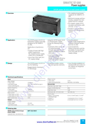 35Micro PLC SIMATIC S7-200
September 2000 Extract from Siemens Catalog ST 70
SIMATIC S7-200
Power supplies
SITOP power 24 V/3.5 A load power supply
sOverview • The stabilized load power
supply for the SIMATIC S7-
200
• Matched in design and func-
tionality, problem-free inte-
gration into PLC-network
• For reliable supply of PLC,
encoders and sensors with
24 V DC; 3.5 A
• Flexible in use whether in
industry or in the domestic
system
sApplication The SITOP power 24 V/3.5 A
load power supply is specially
designed for the SIMATIC
S7-200.
Applications of preference
are:
• Supply of loads with high
power requirement;
the standard power supply
of the CPU is insufficient
• Use of the CPUs with 24 V
DC supply voltage
Using the SITOP power 24 V/
3.5 A load power supply
brings the following advan-
tages:
• Extension of the service life
of connected loads;
through special protection
against network fluctuations
and noise
• Low heat buildup in the
switching cabinet;
thanks to the high efficiency
of the load power supply
• Easy installation;
thanks to light weight and in-
stallation methods familiar
from the S7-200
• Low investments;
thanks to low price and the
possibility of using the low-
cost CPUs with 24 V DC
supply voltage
sDesign The SITOP power 24 V/3.5 A
has the following:
Rugged plastic housing in
S7-200 design
• Easily accessible connec-
tion and operator elements
• User-friendly installation on
standard DIN rail or direct in
the cabinet via integrated
screw holes
sTechnical specifications
sOrdering data
Input
Input voltage
• rated value 120/230 V
• permitted range 93 to 132 V AC/187 to 264 V
• mains buffering min. 20 ms
System frequency
• rated value 50/60 Hz
• permitted range 47 to 63 Hz
Input current
• rated value at 230 V 0.95 A
• rated value at 120 V 1.65 A
Input current max. 33 A
Output
Output voltage
• rated value 24 V DC
• permitted range 24 V +/-5%
Output current
• rated value 3.5 A
• short-circuit protection electronic, not saving
General data
Protection class (IEC 536) I
Degree of effectivity min. 84%
Power loss max. 16 W
Dimensions (W x H x D) in mm 160 x 80 x 62
Panel cutout
• Input L, N, PE finely
stranded/single
0.5 to 1.0 mm2
each / 1.5 mm2
• Output L+ 1 terminal for 0.5 to 1.0 mm2
• Output M 2 terminals for 0.5 to 1.0 mm2
SITOP power 24 V/3.5 A load
power supply
6EP1 332-1SH31
120/230 V AC; 24 V DC/3.5 A
www.dienhathe.vn
www.dienhathe.com
 