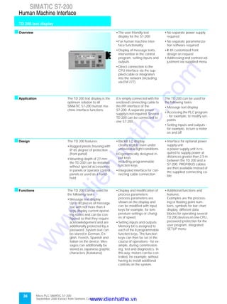 36
SIMATIC S7-200
TD 200 text display
Human Machine Interface
Micro PLC SIMATIC S7-200
September 2000 Extract from Siemens Catalog ST 70
sOverview • The user-friendly text
display for the S7-200
• For human machine inter-
face functionality:
• Display of message texts,
intervention in the control
program, setting inputs and
outputs
• Direct connection to the
CPU interface via the sup-
plied cable or integration
into the network (including
via EM 277)
• No separate power supply
required
• No separate parameteriza-
tion software required
• W ith customized front
design on request
• Addressing and contrast ad-
justment via supplied menu
sApplication The TD 200 text display is the
optimum solution to all
SIMATIC S7-200 human ma-
chine interface functions.
It is simply connected with the
enclosed connecting cable to
the PPI interface of the
S7-200. A separate power
supply is not required. Several
TD 200 can be connected to
one S7-200.
The TD 200 can be used for
the following tasks:
• Message text display
• Accessing the PLC program
- for example, to modify set-
points
• Setting inputs and outputs -
for example, to turn a motor
on and off
sDesign The TD 200 features:
• Rugged plastic housing with
IP 65 degree of protection
(front panel)
• Mounting depth of 27 mm;
the TD 200 can be installed
without special accessories
in panels or operator control
panels or used as a hand-
held
• Backlit LC display;
clearly legible even under
unfavorable light conditions
• Ergonomically designed in-
put keys;
including programmable
function keys
• Integrated interface for con-
necting cable connection
• Interface for optional power
supply unit;
a power supply unit is re-
quired to supply power at
distances greater than 2.5 m
between the TD 200 and a
S7-200. PROFIBUS cables
are then available instead of
the supplied connecting ca-
ble
sFunctions The TD 200 can be used for
the following tasks:
• Message text display;
Up to 80 pieces of message
text with not more than 4
tags display current operat-
ing states and can be con-
figured so that they require
acknowledgement and are
additionally protected by a
password. System text can
be stored in German, En-
glish, French, Spanish and
Italian on the device. Mes-
sages can additionally be
stored as Japanese graphic
characters (Katakana)
• Display and modification of
process parameters;
process parameters are
shown on the display and
can be modified with input
keys for example, for tem-
perature settings or chang-
es of speed
• Setting inputs and outputs;
Memory bit is assigned to
each of the 8 programmable
function keys. The function
keys can then be set in the
course of operations - for ex-
ample, during commission-
ing, test and diagnostics. In
this way, motors can be con-
trolled, for example, without
having to install additional
controls on the system.
• Additional functions and
features;
Examples are the process-
ing or floating point num-
bers, symbols for bar chart
display, different data
blocks for operating several
TD 200 devices on one CPU,
password protection for the
user program, integrated
SETUP menu
www.dienhathe.vn
www.dienhathe.com
 