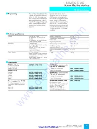 37Micro PLC SIMATIC S7-200
September 2000 Extract from Siemens Catalog ST 70
SIMATIC S7-200
Human Machine Interface
TD 200 text display
sProgramming The configuration data of the
TD 200 are stored on the CPU
of the S7-200. Message text
and configuration parameters
are created with the STEP 7-
Micro/W IN programming soft-
ware. Additional parameter
assignment software is not
required.
Special data areas are re-
served in the CPU of the S7-
200 for data exchange with
the TD 200. Using these data
areas, the TD 200 directly
accesses the necessary func-
tions of the CPU. Parameter-
ization is conveniently carried
out with the aid of a separate
TD 200 wizard in STEP 7-Mi-
cro/W IN.
sTechnical specifications
sOrdering data
Display LCD backlit, 2-line,
20 characters per line (ASCII,
Cyrillic),
10 characters per line (Chinese),
5 mm character height
Interfaces 1 PPI (RS 485);
for configuring a network having
max. 126 nodes
(S7-200, OP, TP, TBP, PG/PC);
transfer rates
9.6/ 19.2/187.5 kbit/s
Power supply 24 V DC, 120 mA;
supply through S7-200 communi-
cation interface or optional exter-
nal power pack.
Sensor power supply (24 V DC) of
CPU is not affected
Ambient temperature 0 to 60 °C
Transportation and storage
temperature
-40 to +70 °C
Degree of protection IP 65 front
Dimensions (W x H x D) in mm 148 x 76 x 27
Installation opening
(standard cutout) in mm
138 x 68
Cabinet/control panel thickness in
mm
0.3 to 4
W eight 250 g
TD 200 text display 6ES7 272-0AA20-0YA0
for connection to
SIMATIC S7-200
TD 200 manual
German 6ES7 272-0AA20-8AA0
English 6ES7 272-0AA20-8BA0
French 6ES7 272-0AA20-8CA0
Spanish 6ES7 272-0AA20-8DA0
Italian 6ES7 272-0AA20-8EA0
Power supply unit for TD 200
for voltage supply when using
connecting cables longer than
2.5 m
230 V AC 6ES7 705-0AA00-1AA0
120 V AC 6ES7 705-0AA00-1BA0
PROFIBUS bus cable connector
IP 20 with 90° cable outlet
• without PG connection 6ES7 972-0BA11-0XA0
• with PG connection 6ES7 972-0BB11-0XA0
PROFIBUS bus cable connector
IP 20 with 35° cable outlet
• without PG connection 6ES7 972-0BA40-0XA0
• with PG connection 6ES7 972-0BB40-0XA0
PROFIBUS-FC standard cable 6XV1 830-0EH10
for connection to PPI;
standard type with special design
for quick mounting, 2-core,
shielded, by the meter
delivery unit max. 1000 m,
minimum order quantity 20 m
www.dienhathe.vn
www.dienhathe.com
 