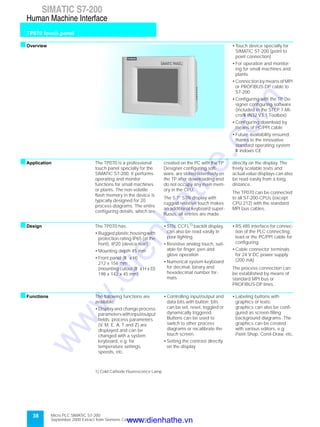 38
SIMATIC S7-200
TP070 touch panel
Human Machine Interface
Micro PLC SIMATIC S7-200
September 2000 Extract from Siemens Catalog ST 70
sOverview
f
• Touch device specially for
SIMATIC S7-200 (point to
point connection)
• For operation and monitor-
ing for small machines and
plants
• Connection by means of MPI
or PROFIBUS-DP cable to
S7-200
• Configuring with the TP De-
signer configuring software
(included in the STEP 7-Mi-
cro/W IN32 V3.1 Toolbox)
• Configuring download by
means of PC/PPI cable
• Future availability ensured,
thanks to the innovative
standard operating system
W indows CE
sApplication The TP070 is a professional
touch panel specially for the
SIMATIC S7-200. It performs
operating and monitor
functions for small machines
or plants. The non-volatile
flash memory in the device is
typically designed for 20
process diagrams. The entire
configuring details, which are
created on the PC with the TP
Designer configuring soft-
ware, are stored retentively on
the TP after downloading and
do not occupy any main mem-
ory in the CPU.
The 5.7” STN display with
rugged resistive touch makes
an additional keyboard super-
fluous, all entries are made
directly on the display. The
freely scalable texts and
actual value displays can also
be read easily from a long
distance.
The TP070 can be connected
to all S7-200-CPUs (except
CPU 212) with the standard
MPI bus cables.
sDesign The TP070 has:
• Rugged plastic housing with
protection rating IP65 (at the
front), IP20 (device rear)
• Mounting depth 45 mm
• Front panel (W x H)
212 x 156 mm
(mounting cutout (W x H x D)
198 x 142 x 45 mm)
• STN, CCFL1)
backlit display,
can also be read easily in
poor lighting
• Resistive analog touch, suit-
able for finger, pen and
glove operation
• Numerical system keyboard
for decimal, binary and
hexadecimal number for-
mats
• RS 485 interface for connec-
tion of the PLC connecting
lead or the PC/PPI cable for
configuring
• Cable connector terminals
for 24 V DC power supply
(200 mA)
The process connection can
be established by means of
standard MPI bus or
PROFIBUS-DP lines.
sFunctions The following functions are
available:
• Display and change process
parameterswithinput/output
fields; process parameters
(V, M, E, A, T and Z) are
displayed and can be
changed with a system
keyboard, e.g. for
temperature settings,
speeds, etc.
• Controlling input/output and
data bits with button; bits
can be set, reset, toggled or
dynamically triggered.
Buttons can be used to
switch to other process
diagrams or recalibrate the
touch screen.
• Setting the contrast directly
on the display
• Labeling buttons with
graphics or texts;
graphics can also be confi-
gured as screen-filling
background diagrams. The
graphics can be created
with various editors, e.g.
Paint-Shop, Corel-Draw, etc.
1) Cold Cathode Fluorescence Lamp
www.dienhathe.vn
www.dienhathe.com
 