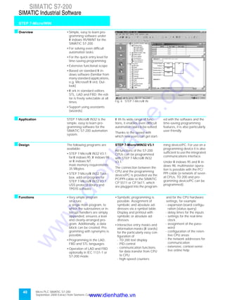 40
SIMATIC S7-200
STEP 7-Micro/WIN
SIMATIC Industrial Software
Micro PLC SIMATIC S7-200
September 2000 Extract from Siemens Catalog ST 70
sOverview • Simple, easy to learn pro-
gramming software under
W indows 95/98/NT for the
SIMATIC S7-200
• For solving even difficult
automation tasks
• For the quick entry level for
time-saving programming
• Extensive functional scope
• Based on standard W in-
dows software (familiar from
many standard applications,
e.g. Microsoft W ord, Out-
look)
• W ork in standard editors
STL, LAD and FBD; the edi-
tor is freely selectable at all
times
• Support using assistants
(wizards)
Fig. 6 STEP 7-Micro/W IN
sApplication STEP 7-Micro/W IN32 is the
simple, easy to learn pro-
gramming software for the
SIMATIC S7-200 automation
system.
W ith its wide range of func-
tions, it enables even difficult
automation tasks to be solved.
Thanks to the speed with
which new users can get start-
ed with the software and the
time-saving programming
features, it is also particularly
user-friendly.
sDesign The following programs are
available:
• STEP 7-Micro/W IN32 V3.1;
for W indows 95, W indows 98
or W indows NT;
main memory requirements
35 Mbytes
• STEP 7-Micro/W IN32 Tool-
box, add-on program for
STEP 7-Micro/W IN32 V3.1:
USS protocol library and
TP070 software
STEP 7-Micro/WIN32 V3.1
All functions of the S7-200
CPUs can be programmed
with STEP 7-Micro/W IN32
V3.1.
The connection between the
CPU and the programming
device/PC is provided via the
PC/PPI cable or the SIMATIC
CP 5511 or CP 5611, which
are plugged into the program-
ming device/PC. For use on a
programming device it is also
sufficient to use the integrated
communications interface.
Under W indows 95 and W in-
dows 98, multimaster opera-
tion is possible with the PC/
PPI cable (a network of sever-
al CPUs, TD 200 and pro-
gramming device/PC can be
programmed).
sFunctions • Very simple program
structure;
a single main program, to
which the subroutines or in-
terrupt handlers are simply
appended, ensures a lean
and clearly-arranged pro-
gram. Additionally, a data
block can be created. Pro-
gramming with synonyms is
possible
• Programming in the LAD,
FBD and STL languages
• Operation of LAD and FBD
optionally in IEC 1131-1 or
S7-200 mode
• Symbolic programming is
possible. Assignment of
symbolic and absolute ad-
dresses via a symbol table.
Display and printout with
symbolic or absolute ad-
dresses
• Interactive entry masks and
information masks (W izards)
for the particularly easy con-
figuration of
- TD 200 text display
- PID control
- communication functions
for data transfer from CPU
to CPU
- high-speed counters
and for the CPU hardware
settings, for example
- expansion board configu-
ration (status query)
- delay times for the inputs
- settings for the real-time
clock
- assignment of the pass-
word
- configuration of the reten-
tive CPU areas
- the network addresses for
communication
- extensive, context-sensi-
tive online help
www.dienhathe.vn
www.dienhathe.com
 