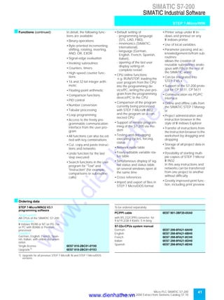 41Micro PLC SIMATIC S7-200
September 2000 Extract from Siemens Catalog ST 70
SIMATIC S7-200
SIMATIC Industrial Software
STEP 7-Micro/WIN
sFunctions (continued) In detail, the following func-
tions are available:
• Binary operations
• Byte-oriented incrementing,
shifting, rotating, inverting,
AND, OR, EXOR
• Signal-edge evaluation
• Invoking subroutines
• Counters, timers
• High-speed counter func-
tions
• 16 and 32-bit integer arith-
metic
• Floating-point arithmetic
• Comparison functions
• PID control
• Number conversion
• Tabular processing
• Loop programming
• Access to the freely pro-
grammable communication
interface from the user pro-
gram
• All functions can also be ed-
ited with key combinations
• Cut, copy and paste instruc-
tions and networks
• Undo function for the last
step executed
• Search functions in the user
program for "Text" and
"Instruction" (for example,
comparisons or subroutine
calls)
• Default setting of
- programming language
(STL, LAD, FBD),
- mnemonics (SIMATIC,
international),
- language (German,
English, French, Spanish,
Italian),
- opening of the last user
display setting on
complete restart
• CPU online functions;
e.g. RUN/STOP, loading the
user program from the CPU
into the programming de-
vice/PC, writing the user pro-
gram from the programming
device/PC to the CPU
• Comparison of the program
currently being processed
with STEP 7-Micro/W IN32
and the program on a con-
nected CPU
• Support of remote program-
ming of the S7-200 via mo-
dem
• Testing and debugging:
executing cycles, forcing,
status
• Network node table
• Freely editable variable sta-
tus table
• Simultaneous display of sig-
nal status and status table
on several windows open at
the same time
• Cross references
• Import and export of files in
STEP 7 Micro/DOS format
• Printer setup under W in-
dows and printout on any
W indows printer
• Use of local variables
• Parameter passing and ac-
knowledgement to/from sub-
routines;
allows the creation of
reusable subroutines analo-
gous with FBs in the rest of
the SIMATIC world
• Can be integrated into
STEP 7 V5.x
• Support of the S7-200 proto-
col for CP 5511, CP 5611
• Communication via PG/PC
interface
• Online and offline calls from
the SIMATIC STEP 7 Manag-
er
• Project administration and
instruction browser in the
style of W indows Explorer
• Transfer of instructions from
the instruction browser to the
worksheet by dragging and
dropping
• Storage of all project data in
one file
• Possibility of starting multi-
ple copies of STEP 7-Micro/
W IN32.
In this way instructions and
networks can be transferred
from one project to another
without difficulty
• Greatly improved print func-
tion, including print preview
sOrdering data
STEP 7-Micro/WIN32 V3.1
programming software
Target system:
All CPUs of the SIMATIC S7-200
Prerequisite:
W indows 95/98 or NT on PG 7xx
or PC with 80486 or Pentium
processor
Supplied:
German, English, French, Span-
ish, Italian; with online documen-
tation
Single license 6ES7 810-2BC01-0YX0
Upgrade1)
1) Upgrade for all previous STEP 7-Micro/W IN and STEP 7 Micro/DOS
versions
6ES7 810-2BC01-0YX3
To be ordered separately:
PC/PPI cable 6ES7 901-3BF20-0XA0
with RS 232C/PPI converter; for
9.6/19.2/38.4 Kbit/s; 5 m long
S7-22x-CPUs system manual
German 6ES7 298-8FA21-8AH0
English 6ES7 298-8FA21-8BH0
French 6ES7 298-8FA21-8CH0
Italian 6ES7 298-8FA21-8DH0
Spanish 6ES7 298-8FA21-8EH0
www.dienhathe.vn
www.dienhathe.com
 