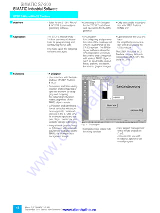 42
SIMATIC S7-200
STEP 7-Micro/Win32 Toolbox
SIMATIC Industrial Software
Micro PLC SIMATIC S7-200
September 2000 Extract from Siemens Catalog ST 70
sOverview • Tools for the STEP 7-Micro/
W IN32 V3.1 standard pro-
gramming software
• Consisting of TP Designer
for the TP070 Touch Panel
and operations for the USS
protocol
• Only executable in conjunc-
tion with STEP 7-Micro/
W IN32 V3.1
sApplication The STEP 7-Micro/W IN32
Toolbox contains additional
tools for programming and
configuring the S7-200.
It is made up of the following
software packages:
• TP Designer;
for configuring and parame-
terization of the new low-cost
TP070 Touch Panel for the
S7-200 system. The TP De-
signer software allows the
TP070 operator screens to
be created and configured
with various TP070 objects,
such as input fields, output
fields, buttons, text labels,
bar charts, graphic images
• Operations for the USS pro-
tocol;
for simplified communica-
tion with drives using the
USS protocol
The STEP 7-Micro/W IN32
Toolbox can only be run in
conjunction with STEP 7-Mi-
cro/W IN32 V3.1.
sFunctions TP Designer
• User interface with the look-
and-feel of STEP 7-Micro/
W IN32
• Convenient and time-saving
creation and configuring of
operator screens by drag-
ging and dropping;
the optional grid function
makes alignment of the
TP070 objects easier
• Generation and administra-
tion of variables which can
be assigned to certain ad-
dresses in the S7-200 CPU,
for example inputs and out-
puts, flags, counters or also
variable storage addresses
• Integration of graphic imag-
es (bitmaps), with automatic
adjustment to display on the
TP070, for example as a
background image
Fig. 7 TP Designer
• Comprehensive online help
for every function
• Easy project management
with a single project file
(*.tpf);
convenient to use with
W indows Explorer or an
e-mail program
www.dienhathe.vn
www.dienhathe.com
 