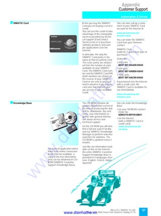 Micro PLC SIMATIC S7-200
September 2000 Extract from Siemens Catalog ST 70
57
Appendix
Customer Support
Automation & Drives
sSIMATIC Card W hen you buy the SIMATIC
Card you are buying a service
credit.
You can use this credit to take
advantage of the chargeable
services provided by techni-
cal support (FastContact,
ServiceLine) or to purchase
software products and sam-
ple applications over the
Internet.
In principle, the way the
SIMATIC Card works is the
same as that of a phone card.
The costs (units) are deduct-
ed from the number of units
available on your SIMATIC
Card. The SIMATIC Card num-
ber and the SIMATIC Card PIN
(both numbers are shown on
the reverse of your SIMATIC
Card or are sent to you by e-
mail in advance if you buy the
card over the Internet) give
you access to your available
credit.
You can also call up a state-
ment of your SIMATIC Card
account on the Internet at:
www.ad.siemens.de/
simatic-card
You can order the SIMATIC
Card from your Siemens
contact:
SIMATIC Card
(valid for 2 years from date of
purchase)
Order No.:
• 200 units
6ES7 997-0AA00-0XA0
• 500 units
6ES7 997-0AB00-0XA0
• 1000 units
6ES7 997-0AC00-0XA0
If purchased over the Internet
with a credit card, the
SIMATIC Card is available for
use immediately:
www.ad.siemens.de/
simatic-card
sKnowledge Base
For areas of application where
there is no online connection
to the Internet available, a
copy of the free information
area can be obtained on CD-
ROM (SIMATIC Customer
Support Knowledge Base).
The CD-ROM contains all
product information current at
the time of producing the disk
(FAQs, downloads, tips and
tricks, user information) to-
gether with general informa-
tion about service and
technical support.
On the CD-ROM you will also
find a full-text search facility
and our SIMATIC Knowledge
Manager to perform selective
searches for solutions. The
CD-ROM is updated every 4
months.
Just like our information avail-
able on-line on the Internet,
the entire SIMATIC Customer
Support Knowledge Base is
provided in 5 languages (Ger-
man, English, French, Italian,
Spanish).
You can order the Knowledge
Base:
• via your SIEMENS contact:
Order No.
6ZB5310-0EP30-0BA1
• via the Internet
(with a SIMATIC Card or
credit card):
www.ad.siemens.de/
cs-shop
www.dienhathe.vn
www.dienhathe.com
 