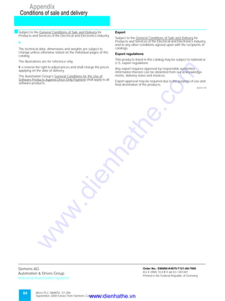64 Micro PLC SIMATIC S7-200
September 2000 Extract from Siemens Catalog ST 70
Appendix
Conditions of sale and delivery
sSubject to the General Conditions of Sale and Delivery for
Products and Services of the Electrical and Electronics Industry.
7
The technical data, dimensions and weights are subject to
change unless otherwise stated on the individual pages of this
catalog.
The illustrations are for reference only.
W e reserve the right to adjust prices and shall charge the prices
applying on the date of delivery.
The Automation Group’s General Conditions for the Use of
Software Products Against Once-Only Payment shall apply to all
software products.
Export
Subject to the General Conditions of Sale and Delivery for
Products and Services of the Electrical and Electronics Industry
and to any other conditions agreed upon with the recipients of
catalogs.
Export regulations
This products listed in this catalog may be subject to national or
U.S. export regulations.
Any export requires approval by responsible authorities.
Information thereon can be obtainted from our acknowledge-
ments, delivery notes and invoices.
Export approval may be required due to the purpose of use and
final destination of the products.
AD/ST/1.99
Siemens AG
Automation & Drives Group
Industrial Automation Systems
Order No.: E86060-K4670-T121-A6-7600
KG K 0900 10.0 W E 68 En / 001481
Printed in the Federal Republic of Germany
www.dienhathe.vn
www.dienhathe.com
 