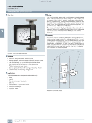 3/412 Siemens FI 01 · 2016
Flow Measurement
SITRANS F VA
SITRANS FVA250 variable area meter
3
■Overview
SITRANS FVA250 variable area meter
■Benefits
• Standard design available at short notice
• Robust all-metal fitting with impact-resistant housing cover
• Can also be used for corrosive and flammable media
• Use possible at high pressures and temperatures
• Product and percentage scales
• Can be optionally fitted with heating and cooling sheaths
• Contamination-insensitive guiding of float
■Application
The devices are particularly suitable for measuring:
• Water
• Liquids
• Anti-corrosives and lubricants
• Solvents
• Saturated and superheated steam
• Food and beverages
• Industrial gases
■Design
Due to its full metal design, the SITRANS FVA250 variable area
meter with a standard length of 250 mm (9.84 inch) can be used
to measure many different types of liquids and gases passing
through closed piping. The robust design means that it can also
be used in harsh conditions. The various types of flange connec-
tions, linings and float materials satisfy the requirements of the
pharmaceutical and chemical industries.
The measured value is displayed directly on the scale with the
standard version. For process monitoring and control, the device
can be equipped with a transmitter (MEM) as well as limit
switches.
■Function
Flow measurement with the SITRANS FVA250 is performed ac-
cording to the float principle. The flowing medium lifts the coni-
cal float in the measuring ring. This increases the ring gap until
an equilibrium is established between the buoyant force of the
medium and the weight of the float. The height of the float is di-
rectly proportional to the flow rate. The movement of the float is
transmitted from one magnet to another magnet in the display
unit outside of the measuring tube.
Measuring cone/scale angle
90°-13 0°
© Siemens AG 2016
 