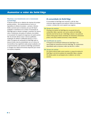 1300_W-36-BR.qxd:1300W36BR

5/21/09

8:36 AM

Page 8

Aumentar o valor do Solid Edge
Maximize o seu investimento com a manutenção
do Solid Edge
A Siemens entende que os objetivos das empresas são projetar
grandes produtos – não necessariamente se tornar um
especialista em software de projetos – portanto, a Siemens
facilita o processo para as empresas, para que elas fiquem
atualizadas e mantenham-se em contato. A manutenção do
Solid Edge ajuda os clientes a proteger e maximizar seu retorno
sobre o investimento, não apenas no software, mas também
no seu pessoal. Um programa de segurança com quatro pontos
líder de mercado oferece acesso a técnicos qualificados,
atualizações de software e publicações técnicas, ao vivo e
online. O programa de manutenção do Solid Edge ajuda no
alcance de altos níveis de produtividade, com um mínimo de
inconveniência. Seus engenheiros estão sempre atualizados com
os aprimoramentos mais recentes do Solid Edge, aproveitando
as vantagens das melhores ferramentas disponíveis para manter
sua empresa competitiva.

8

A comunidade do Solid Edge
A comunidade do Solid Edge está crescendo a cada dia. Aqui,
mostramos alguns programas que ajudaram milhares de empresas
a manter o contato, bem como expandir seus negócios.
Grupos de usuários
Os grupos de usuários do Solid Edge são uma grande forma de
compartilhar idéias e aprender com outros usuários do Solid Edge.
Aprenda novas formas de usar o Solid Edge e alcance o seu potencial
máximo. Esses grupos incluem workshops de treinamento, treinamento
prático, novas dicas, sessões de técnicas e mesas redondas.
Certificação do usuário
O Programa de Certificação Profissional do Solid Edge é uma
oportunidade de treinamento formal do Solid Edge. Ter conhecimento
especializado ajuda as empresas a saber que elas têm o melhor.
Grupos de notícias
Os usuários adoram ajudar outros usuários, e o grupo de notícias do
Solid Edge é uma forma excelente de compartilhar idéias e soluções.
Os clientes podem ter participação ativa e colaborar com vários
assuntos.

 