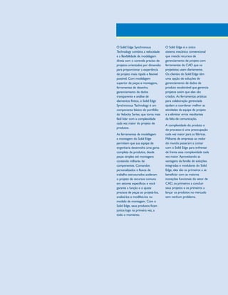 1300_W-36-BR.qxd:1300W36BR

5/21/09

8:36 AM

Page 2

O Solid Edge Synchronous
Technology combina a velocidade
e a flexibilidade de modelagem
direta com o controle preciso de
projetos orientados por dimensão
para proporcionar a experiência
de projeto mais rápida e flexível
possível. Com modelagem
superior de peças e montagens,
ferramentas de desenho,
gerenciamento de dados
transparente e análise de
elementos finitos, o Solid Edge
Synchronous Technology é um
componente básico do portfólio
do Velocity Series, que torna mais
fácil lidar com a complexidade
cada vez maior do projeto de
produtos.
As ferramentas de modelagem
e montagem do Solid Edge
permitem que sua equipe de
engenharia desenvolva uma gama
completa de produtos, desde
peças simples até montagens
contendo milhares de
componentes. Comandos
personalizados e fluxos de
trabalho estruturados aceleram
o projeto de recursos comuns
em setores específicos e você
garante a função e o ajuste
precisos de peças ao projetá-los,
analisá-los e modificá-los no
modelo de montagem. Com o
Solid Edge, seus produtos ficam
juntos logo na primeira vez, a
todo o momento.

O Solid Edge é o único
sistema mecânico convencional
que mescla recursos de
gerenciamento de projeto com
ferramentas de CAD que os
projetistas usam diariamente.
Os clientes do Solid Edge têm
uma opção de soluções de
gerenciamento de dados de
produto escalonável que gerencia
projetos assim que eles são
criados. As ferramentas práticas
para colaboração gerenciada
ajudam a coordenar melhor as
atividades da equipe de projeto
e a eliminar erros resultantes
da falta de comunicação.
A complexidade do produto e
do processo é uma preocupação
cada vez maior para as fábricas.
Milhares de empresas ao redor
do mundo passaram a contar
com o Solid Edge para enfrentar
de frente essa complexidade cada
vez maior. Aproveitando as
vantagens da família de soluções
integradas e modulares do Solid
Edge, eles são os primeiros a se
beneficiar com as maiores
inovações funcionais do setor de
CAD, os primeiros a concluir
seus projetos e os primeiros a
lançar os produtos no mercado
sem nenhum problema.

 