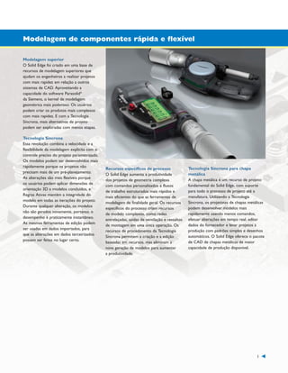 1300_W-36-BR.qxd:1300W36BR

5/21/09

8:36 AM

Page 1

Modelagem de componentes rápida e flexível
Modelagem superior
O Solid Edge foi criado em uma base de
recursos de modelagem superiores que
ajudam os engenheiros a realizar projetos
com mais rapidez em relação a outros
sistemas de CAD. Aproveitando a
capacidade do software Parasolid®
da Siemens, o kernel de modelagem
geométrica mais poderoso. Os usuários
podem criar os produtos mais complexos
com mais rapidez. E com a Tecnologia
Síncrona, mais alternativas de projeto
podem ser exploradas com menos etapas.
Tecnologia Síncrona
Essa revolução combina a velocidade e a
flexibilidade da modelagem explícita com o
controle preciso do projeto parametrizado.
Os modelos podem ser desenvolvidos mais
rapidamente porque os projetos não
precisam mais de um pré-planejamento.
As alterações são mais flexíveis porque
os usuários podem aplicar dimensões de
orientação 3D a modelos concluídos, e
Regras Ativas mantém a integridade do
modelo em todas as iterações do projeto.
Durante qualquer alteração, os modelos
não são gerados novamente, portanto, o
desempenho é praticamente instantâneo.
As mesmas ferramentas de edição podem
ser usadas em dados importados, para
que as alterações em dados terceirizados
possam ser feitas no lugar certo.

Recursos específicos de processo
O Solid Edge aumenta a produtividade
dos projetos de geometria complexa
com comandos personalizados e fluxos
de trabalho estruturados mais rápidos e
mais eficientes do que as ferramentas de
modelagem de finalidade geral. Os recursos
específicos do processo criam recursos
de modelo complexos, como redes
entrelaçadas, saídas de ventilação e ressaltos
de montagem em uma única operação. Os
recursos de procedimento da Tecnologia
Síncrona permitem a criação e a edição
baseadas em recursos, mas eliminam a
nova geração de modelos para aumentar
a produtividade.

Tecnologia Síncrona para chapa
metálica
A chapa metálica é um recurso de projeto
fundamental do Solid Edge, com suporte
para todo o processo de projeto até a
manufatura. Utilizando a Tecnologia
Síncrona, os projetistas de chapas metálicas
podem desenvolver modelos mais
rapidamente usando menos comandos,
efetuar alterações em tempo real, editar
dados do fornecedor e levar projetos à
produção com padrões simples e desenhos
automáticos. O Solid Edge oferece o pacote
de CAD de chapas metálicas de maior
capacidade de produção disponível.

1

 